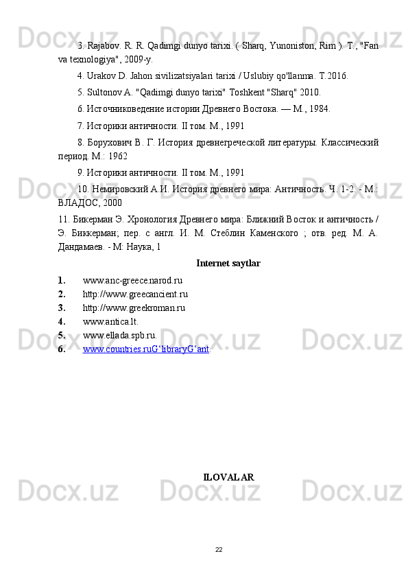 3. Rajabov. R. R. Qadimgi dunyo tarixi. ( Sharq, Yunoniston, Rim ). T., "Fan
va texnologiya", 2009-y.
4.  Urakov D. Jahon sivilizatsiyalari tarixi / Uslubiy qo'llanma. T.2016.
5.  Sultonov A. "Qadimgi dunyo tarixi" Toshkent "Sharq" 2010.
6. Источниковедение истории Древнего Востока. — М., 1984.
7. Историки античности. II том. М., 1991
8. Борухович В. Г. История древнегреческой  литературы. Классический
период. М.: 1962
9. Историки античности. II том. М., 1991
10. Немировский А.И. История древнего мира: Античность. Ч. 1-2. - М.:
ВЛАДОС, 2000
11. Бикерман Э. Хронология Древнего мира: Ближний Восток и античность /
Э.   Бикерман;   пер.   с   англ.   И.   М.   Стеблин   Каменского   ;   отв.   ред.   М.   А.
Дандамаев. - М: Наука, 1
Internet saytlar
1. www.anc-greece.narod.ru 
2. http://www.greecancient.ru 
3. http://www.greekroman.ru 
4. www.antica.lt. 
5. www.ellada.spb.ru. 
6. www.countries.ruG‘libraryG‘ant    .
ILOVALAR
22 