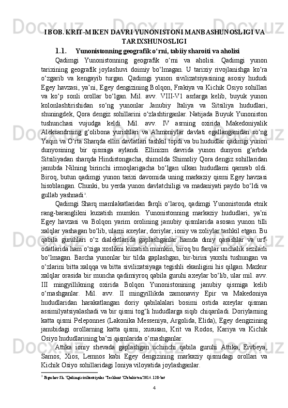 I BOB. KRIT-MIKEN DAVRI YUNONISTONI MANBASHUNOSLIGI VA
TARIXSHUNOSLIGI
1.1. Yunonistonning geografik o‘rni, tabiiy sharoiti va aholisi
Qadimgi   Yunonistonning   geografik   o‘rni   va   aholisi.   Qadimgi   yunon
tarixining   geografik   joylashuvi   doimiy   bo‘lmagan.   U   tarixiy   rivojlanishga   ko‘ra
o‘zgarib   va   kengayib   turgan.   Qadimgi   yunon   sivilizatsiyasining   asosiy   hududi
Egey havzasi,  ya’ni, Egey dengizining Bolqon, Frakiya va Kichik Osiyo sohillari
va   ko‘p   sonli   orollar   bo‘lgan.   Mil.   avv.   VIII-V1   asrlarga   kelib,   buyuk   yunon
kolonlashtirishidan   so‘ng   yunonlar   Janubiy   Italiya   va   Sitsiliya   hududlari,
shuningdek,   Qora   dengiz   sohillarini   o‘zlashtirganlar.   Natijada   Buyuk   Yunoniston
tushunchasi   vujudga   keldi.   Mil.   avv.   IV   asrning   oxirida   Makedoniyalik
Aleksandrning   g‘olibona   yurishlari   va   Ahmoniylar   davlati   egallanganidan   so‘ng
Yaqin va O‘rta Sharqda ellin davlatlari tashkil topdi va bu hududlar qadimgi yunon
dunyosining   bir   qismiga   aylandi.   Ellinizm   davrida   yunon   dunyosi   g‘arbda
Sitsiliyadan sharqda Hindistongacha, shimolda Shimoliy Qora dengiz sohillaridan
janubda   Nilning   birinchi   irmoqlarigacha   bo‘lgan   ulkan   hududlami   qamrab   oldi.
Biroq, butun qadimgi yunon tarixi  davomida uning markaziy qismi  Egey havzasi
hisoblangan. Chunki, bu yerda yunon davlatchiligi va madaniyati paydo bo‘ldi va
gullab yashnadi 3
.
Qadimgi   Sharq   mamlakatlaridan   farqli   o‘laroq,   qadimgi   Yunonistonda   etnik
rang-baranglikni   kuzatish   mumkin.   Yunonistonning   markaziy   hududlari,   ya’ni
Egey   havzasi   va   Bolqon   yarim   orolining   janubiy   qismlarida   asosan   yunon   tilli
xalqlar yashagan bo‘lib, ularni axeylar, doriylar, ioniy va zoliylar tashkil etgan. Bu
qabila   guruhlari   o‘z   dialektlarida   gaplashganlar   hamda   diniy   qarashlar   va   urf-
odatlarida ham o‘ziga xoslikni kuzatish mumkin, biroq bu farqlar unchalik sezilarli
bo‘lmagan.   Barcha   yunonlar   bir   tilda   gaplashgan,   bir-birini   yaxshi   tushungan   va
o‘zlarini bitta xalqqa va bitta sivilizatsiyaga tegishli ekanligini his qilgan. Mazkur
xalqlar orasida bir muncha qadimiyroq qabila guruhi axeylar bo‘lib, ular mil. avv.
III   mingyillikning   oxirida   Bolqon   Yunonistonining   janubiy   qismiga   kelib
o‘rnashganlar.   Mil.   avv.   II   mingyillikda   zamonaviy   Epir   va   Makedoniya
hududlaridan   harakatlangan   doriy   qabilalalari   bosimi   ostida   axeylar   qisman
assimilyatsiyalashadi va bir qismi tog‘li hududlarga siqib chiqariladi. Doriylarning
katta qismi  Peleponnes (Lakonika Messeniya,  Argolida, Elida), Egey dengizining
janubidagi   orollarning   katta   qismi,   xususan,   Krit   va   Rodos,   Kariya   va   Kichik
Osiyo hududlarining ba’zi qismlarida o‘rnashganlar.
Attika   ioniy   shevada   gaplashgan   uchinchi   qabila   guruhi   Attika,   Eivbeya,
Samos,   Xios,   Lemnos   kabi   Egey   dengizining   markaziy   qismidagi   orollari   va
Kichik Osiyo sohillaridagi Ioniya viloyatida joylashganlar.
3
  Ergashev Sh. "Qadimgi sivilizatsiyalar "Toshkent "O'zbekiston"2016. 128-bet
4 