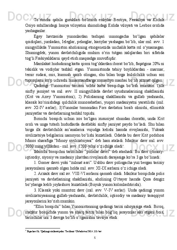 To‘rtinchi   qabila   guruhlari   bo‘lmish   eoliylar   Beotiya,   Fessaliya   va   Kichik
Osiyo sohillaridagi Ioniya viloyatini shimolidagi Eolida viloyati va Lesbos orolida
yashaganlar.
Egey   havzasida   yunonlardan   tashqari   uunongacha   bo‘lgan   qabilalar
qoidiqlari, jumladan, Ieleglar, pelasglar, kariylar yashagan bo‘lib, ular mil. avv. 1
mingyillikda Yunoniston aholisining etnogenezida unchalik katta rol o‘ynamagan.
Shuningdek,   yunon   davlatchiligida   muhim   o‘rin   tutgan   xalqlardan   biri   sifatida
tog‘li Frakiyaliklarni qayd etish maqsadga muvofiqdir.
Mamlakat hududining katta qismi tog‘iklardan iborat bo‘lib, faqatgina 20% ni
tekislik   va   vodiylar   tashkil   etgan.   Yunonistonda   tabiiy   boyliklardan   -   marmar,
temir   rudasi,   mis,   kumush   qazib   olingan,   shu   bilan   birga   kulolchilik   uchun   soz
tuproqlarni ko‘p uchrashi hunarmandlarga xomashyo manbai bo‘lib xizmat qilgan.
Qadimgi   Yunoniston   tarixini   uchta   katta   bosqichga   bo‘lish   mumkin:   l)ilk
sinfiy   jamiyat   va   mil.   avv.   II   mingyillikda   davlat   uyushmalarining   shakllanishi
(Krit   va   Axey   Yunonistoni);   2)   Polislaming   shakllanishi   va   gullab   yashnashi,
klassik ko‘rinishdagi qulchilik munosabatlari, yuqori madaniyatni yaratilishi (mil.
avv.   XI-IV   asrlar);   3)Yunonlar   tomonidan   Fors   davlatini   bosib   olinishi,   ellinistik
jamiyatlar va davlatlarning tashkil topishi.
Birinchi   bosqich   uchun   xos   bo‘lgan   xususiyat   shundan   iboratki,   unda   Krit
oroli  va unga tutash  hududlarda dastlabki  sinfiy jamiyat  paydo bo‘ladi. Shu bilan
birga   ilk   davlatchilik   an’analarini   vujudga   kelishi   hamda   rivojlanishi,   Yuksak
sivilizatsiya belgilarini namoyon bo‘lishi kuzatiladi. Odatda bu davr Krit podshosi
Minos   sharafiga   “Minoy   sivilizatsiyasi”   deb   ham   ataladi.   Mazkur   davr   mil.   avv.
3000 ming yillikdan - mil. avv. 1200-yilni o‘z ichiga oladi 4
.
Ikkinchi bosqichni tarixchilar “polislar davri” deb atashadi. Bu davr ijtimoiy-
iqtisodiy, siyosiy va madaniy jihatdan rivojlanish darajasiga ko‘ra 3 ga bo‘linadi: 
1. Gomer davri yoki “zulmat asri”. Ushbu davr polisgacha yuz bergan tarixiy
jarayonlami qamrab olgan holda mil. avv. XI-IX asrlami o‘z ichiga oladi. 
2. Arxaik davr mil av. VIII-VI asrlami qamrab oladi. Mazkur bosqichda polis
jamiyati   va   davlatlarining   shakllanishi,   aholining   O‘rtayer   hamda   Qora   dengiz
bo‘ylariga kelib joylashuvi kuzatiladi (Buyuk yunon kolonlashtirishi). 
3.   Klassik   yoki   mumtoz   davr   (mil.   avv.   V-IV   asrlar).   Unda   qadimgi   yunon
sivilizatsiyasining   gullab-yashnashi,   davlatchilik,   iqtisodiy   va   madaniy   taraqqiyot
jarayonlarini ko‘rish mumkin. 
“Ellin bosqichi” bilan Yunonistonning qadimgi tarixi nihoyasiga etadi. Biroq,
mazkur   bosqichda   yunon   va   sharq  tarixi   bilan   bog‘liq   jarayonlar   aks   etgani   bois,
tarixchilar uni 3 davrga bo‘lib o‘rganishni tavsiya etadi: 
4
  Ergashev Sh. "Qadimgi sivilizatsiyalar "Toshkent "O'zbekiston"2016. 131-bet
5