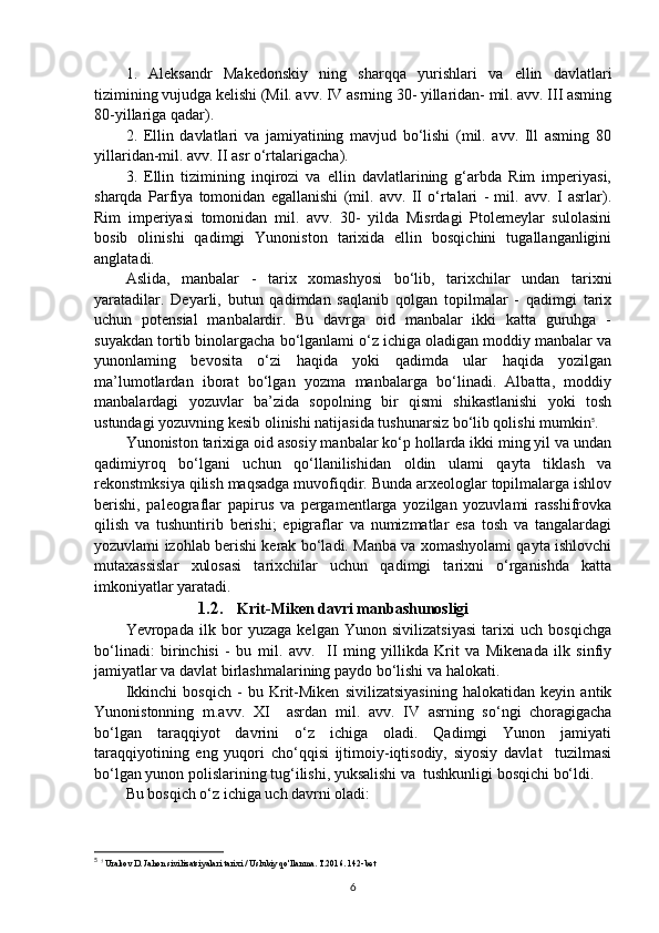 1.   Aleksandr   Makedonskiy   ning   sharqqa   yurishlari   va   ellin   davlatlari
tizimining vujudga kelishi (Mil. avv. IV asrning 30- yillaridan- mil. avv. III asming
80-yillariga qadar). 
2.   Ellin   davlatlari   va   jamiyatining   mavjud   bo‘lishi   (mil.   avv.   Ill   asming   80
yillaridan-mil. avv. II asr o‘rtalarigacha). 
3.   Ellin   tizimining   inqirozi   va   ellin   davlatlarining   g‘arbda   Rim   imperiyasi,
sharqda   Parfiya   tomonidan   egallanishi   (mil.   avv.   II   o‘rtalari   -   mil.   avv.   I   asrlar).
Rim   imperiyasi   tomonidan   mil.   avv.   30-   yilda   Misrdagi   Ptolemeylar   sulolasini
bosib   olinishi   qadimgi   Yunoniston   tarixida   ellin   bosqichini   tugallanganligini
anglatadi. 
Aslida,   manbalar   -   tarix   xomashyosi   bo‘lib,   tarixchilar   undan   tarixni
yaratadilar.   Deyarli,   butun   qadimdan   saqlanib   qolgan   topilmalar   -   qadimgi   tarix
uchun   potensial   manbalardir.   Bu   davrga   oid   manbalar   ikki   katta   guruhga   -
suyakdan tortib binolargacha bo‘lganlami o‘z ichiga oladigan moddiy manbalar va
yunonlaming   bevosita   o‘zi   haqida   yoki   qadimda   ular   haqida   yozilgan
ma’lumotlardan   iborat   bo‘lgan   yozma   manbalarga   bo‘linadi.   Albatta,   moddiy
manbalardagi   yozuvlar   ba’zida   sopolning   bir   qismi   shikastlanishi   yoki   tosh
ustundagi yozuvning kesib olinishi natijasida tushunarsiz bo‘lib qolishi mumkin 5
.
Yunoniston tarixiga oid asosiy manbalar ko‘p hollarda ikki ming yil va undan
qadimiyroq   bo‘lgani   uchun   qo‘llanilishidan   oldin   ulami   qayta   tiklash   va
rekonstmksiya qilish maqsadga muvofiqdir. Bunda arxeologlar topilmalarga ishlov
berishi,   paleograflar   papirus   va   pergamentlarga   yozilgan   yozuvlami   rasshifrovka
qilish   va   tushuntirib   berishi;   epigraflar   va   numizmatlar   esa   tosh   va   tangalardagi
yozuvlami izohlab berishi kerak bo‘ladi. Manba va xomashyolami qayta ishlovchi
mutaxassislar   xulosasi   tarixchilar   uchun   qadimgi   tarixni   o‘rganishda   katta
imkoniyatlar yaratadi.
1.2. Krit-Miken davri manbashunosligi
Yevropada   ilk   bor   yuzaga   kelgan   Yunon   sivilizatsiyasi   tarixi   uch   bosqichga
bo‘linadi:   birinchisi   -   bu   m il .   a vv .     II   ming   yillikda   Krit   va   Mikenada   ilk   sinfiy
jamiyatlar va davlat birlashmalarining paydo bo‘lishi va halokati.
Ikkinchi   bosqich   -   bu   Krit-Miken   sivilizatsiyasining   halokatidan   keyin   antik
Yunonistonning   m.avv.   XI     asrdan   mil.   a vv .   IV   asrning   so‘ngi   choragigacha
bo‘lgan   taraqqiyot   davrini   o‘z   ichiga   oladi.   Qadimgi   Yunon   jamiyati
taraqqiyotining   eng   yuqori   cho‘qqisi   ijtimoiy-iqtisodiy,   siyosiy   davlat     tuzilmasi
bo‘lgan yunon polislarining tug‘ilishi, yuksalishi va  tushkunligi bosqichi bo‘ldi.
Bu bosqich o‘z ichiga uch davrni oladi:
5
  ?
  Urakov D. Jahon sivilizatsiyalari tarixi / Uslubiy qo'llanma. T.2016. 142-bet
6