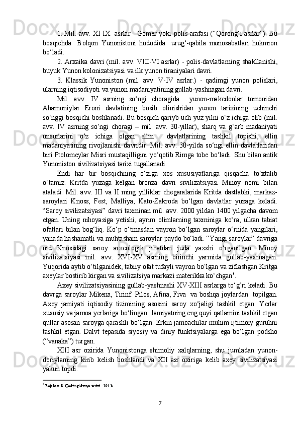 1. Mil. avv. XI-IX   asrlar - Gomer yoki polis arafasi (“Qorong‘i asrlar”). Bu
bosqichda     Bolqon   Yunonistoni   hududida     urug‘-qabila   munosabatlari   hukmron
bo‘ladi.
2. Arxaika  davri  (m il .   a vv . VIII-VI  asrlar)  -  polis-davlatlarning shakllanishi,
buyuk Yunon kolonizatsiyasi va ilk yunon tiraniyalari davri.
3.   Klassik   Yunoniston   (m il .   a vv .   V-IV   asrlar.)   -   qadimgi   yunon   polislari,
ularning iqtisodiyoti va yunon madaniyatining gullab-yashnagan davri. 
M il .   avv.   IV   asrning   so‘ngi   choragida     yunon-makedonlar   tomonidan
Ahamoniylar   Eroni   davlatining   bosib   olinishidan   yunon   tarixining   uchinchi
so‘nggi bosqichi boshlanadi. Bu bosqich qariyb uch yuz yilni o‘z ichiga olib (mil.
avv.   IV   asrning   so‘ngi   choragi   –   mi l .   avv.   30-yillar),   sharq   va   g‘arb   madaniyati
unsurlarini   o‘z   ichiga   olgan   ellin     davlatlarining   tashkil   topishi,   ellin
madaniyatining   rivojlanishi   davridir.   M il .   a vv .   30-yilda   so‘ngi   ellin   davlatlaridan
biri Ptolomeylar Misri mustaqilligini yo‘qotib Rimga tobe bo‘ladi. Shu bilan antik
Yunoniston sivilizatsiyasi tarixi tugallanadi.
Endi   har   bir   bosqichning   o‘ziga   xos   xususiyatlariga   qisqacha   to‘xtalib
o‘tamiz.   Kritda   yuzaga   kelgan   bronza   davri   sivilizatsiyasi   Minoy   nomi   bilan
ataladi.   M il .   a vv .   III   va   II   ming   yilliklar   chegaralarida   Kritda   dastlabki,   markaz-
saroylari   Knoss,   Fest,   Malliya,   Kato-Zakroda   bo‘lgan   davlatlar   yuzaga   keladi.
“Saroy sivilizatsiyasi” davri taxminan m il .   a vv . 2000 yildan 1400 yilgacha davom
etgan.   Uning   nihoyasiga   yetishi,   ayrim   olimlarning   taxminiga   ko‘ra,   ulkan   tabiat
ofatlari   bilan   bog‘liq.   Ko‘p   o‘tmasdan   vayron   bo‘lgan   saroylar   o‘rnida   yangilari,
yanada hashamatli va muhtasham saroylar paydo bo‘ladi. “Yangi saroylar” davriga
oid   Knossdagi   saroy   arxeologik   jihatdan   juda   yaxshi   o‘rganilgan.   Minoy
sivilizatsiyasi   m il .   a vv .   XVI-XV   asrning   birinchi   yarmida   gullab-yashnagan.
Yuqorida aytib o‘tilganidek, tabiiy ofat tufayli vayron bo‘lgan va ziflashgan Kritga
axeylar bostirib kirgan va sivilizatsiya markazi materikka ko‘chgan 6
.
Axey sivilizatsiyasining gullab-yashnashi XV-XIII asrlarga to‘g‘ri keladi. Bu
davrga saroylar Mikena, Tirinf. Pilos, Afina, Fiva   va boshqa joylardan   topilgan.
Axey   jamiyati   iqtisodiy   tizimining   asosini   saroy   xo‘jaligi   tashkil   etgan.   Yerlar
xususiy va jamoa yerlariga bo‘lingan. Jamiyatning eng quyi qatlamini tashkil etgan
qullar asosan saroyga qarashli bo‘lgan. Erkin jamoachilar muhim ijtimoiy guruhni
tashkil   etgan.   Dalvt   tepasida   siyosiy   va   diniy   funktsiyalarga   ega   bo‘lgan   podsho
(“vanaka”) turgan. 
XIII   asr   oxirida   Yunonistonga   shimoliy   xalqlarning,   shu   jumladan   yunon-
doriylarning   kirib   kelish   boshlandi   va   XII   asr   oxiriga   kelib   axey   sivilizatsiyasi
yakun topdi. 
6
  Rajabov. R. Qadimgi dunyo tarixi.  -304 b
7 