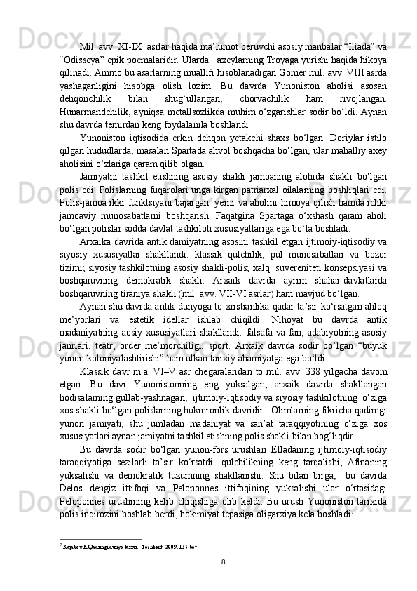 M il .   a vv . XI-IX  asrlar haqida ma’lumot beruvchi asosiy manbalar “Iliada” va
“Odisseya” epik poemalaridir. Ularda   axeylarning Troyaga yurishi haqida hikoya
qilinadi. Ammo bu asarlarning muallifi hisoblanadigan Gomer m il .   a vv .   VIII asrda
yashaganligini   hisobga   olish   lozim.   Bu   davrda   Yunoniston   aholisi   asosan
dehqonchilik   bilan   shug‘ullangan,   chorvachilik   ham   rivojlangan.
Hunarmandchilik, ayniqsa metallsozlikda muhim o‘zgarishlar sodir bo‘ldi. Aynan
shu davrda temirdan keng foydalanila boshlandi. 
Yunoniston   iqtisodida   erkin   dehqon   yetakchi   shaxs   bo‘lgan.   Doriylar   istilo
qilgan hududlarda, masalan Spartada ahvol boshqacha bo‘lgan, ular mahalliy axey
aholisini o‘zlariga qaram qilib olgan.
Jamiyatni   tashkil   etishning   asosiy   shakli   jamoaning   alohida   shakli   bo‘lgan
polis edi. Polislarning fuqarolari unga kirgan patriarxal oilalarning boshliqlari edi.
Polis-jamoa ikki funktsiyani bajargan: yerni va aholini himoya qilish hamda ichki
jamoaviy   munosabatlarni   boshqarish.   Faqatgina   Spartaga   o‘xshash   qaram   aholi
bo‘lgan polislar sodda davlat tashkiloti xususiyatlariga ega bo‘la boshladi. 
Arxaika davrida antik damiyatning asosini tashkil etgan ijtimoiy-iqtisodiy va
siyosiy   xususiyatlar   shakllandi:   klassik   qulchilik;   pul   munosabatlari   va   bozor
tizimi; siyosiy tashkilotning asosiy shakli-polis; xalq   suvereniteti konsepsiyasi va
boshqaruvning   demokratik   shakli.   Arxaik   davrda   ayrim   shahar-davlatlarda
boshqaruvning tiraniya shakli (mil.   a vv . VII-VI asrlar) ham mavjud bo‘lgan.  
Aynan shu davrda antik dunyoga to xristianlika qadar ta’sir ko‘rsatgan ahloq
me’yorlari   va   estetik   idellar   ishlab   chiqildi.   Nihoyat   bu   davrda   antik
madaniyatning   aosiy   xususiyatlari   shakllandi:   falsafa   va   fan,   adabiyotning   asosiy
janrlari,   teatr,   order   me’morchiligi,   sport.   Arxaik   davrda   sodir   bo‘lgan   “buyuk
yunon koloniyalashtirishi” ham ulkan tarixiy ahamiyatga ega bo‘ldi.
Klassik  davr   m.a. VI–V asr  chegaralaridan  to m il .   avv . 338  yilgacha  davom
etgan.   Bu   davr   Yunonistonning   eng   yuksalgan,   arxaik   davrda   shakllangan
hodisalarning gullab-yashnagan,  ijtimoiy-iqtisodiy va siyosiy tashkilotning  o‘ziga
xos shakli bo‘lgan polislarning hukmronlik davridir.  Olimlarning fikricha qadimgi
yunon   jamiyati,   shu   jumladan   madaniyat   va   san’at   taraqqiyotining   o‘ziga   xos
xususiyatlari aynan jamiyatni tashkil etishning polis shakli bilan bog‘liqdir. 
Bu   davrda   sodir   bo‘lgan   yunon-fors   urushlari   Elladaning   ijtimoiy-iqtisodiy
taraqqiyotiga   sezilarli   ta’sir   ko‘rsatdi:   qulchilikning   keng   tarqalishi,   Afinaning
yuksalishi   va   demokratik   tuzumning   shakllanishi.   Shu   bilan   birga,     bu   davrda
Delos   dengiz   ittifoqi   va   Peloponnes   ittifoqining   yuksalishi   ular   o‘rtasidagi
Peloponnes   urushining   kelib   chiqishiga   olib   keldi.   Bu   urush   Yunoniston   tarixida
polis inqirozini boshlab berdi, hokimiyat tepasiga oligarxiya kela boshladi 7
. 
7
  Rajabov R Qadimgi dunyo tarixi.- Toshkent, 2009. 136-bet
8 