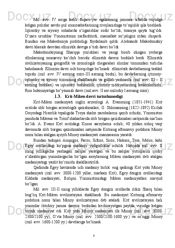 M il .   avv.   IV   asrga   kelib   fuqaro-yer   egalarining   jamoasi   sifatida   vujudga
kelgan polislar savdo-pul munosabatlarining rivojlanishiga to‘sqinlik qila boshladi.
Iqtisodiy   va   siyosiy   sohalarda   o‘zgarishlar   sodir   bo‘ldi,   tiraniya   qayta   tug‘ildi.
O‘zaro   urushlar   Yunonistonni   zaiflashtirdi,   mamalkat   xo‘jaligini   izdan   chiqardi.
Bundan   esa   Makedoniya   podsholigi   foydalanib   qoldi.   Aleksandr   Makedonskiy
davri klassik davrdan ellinistik davrga o‘tish davri bo‘ldi.  
Makedonskiyning   Sharqqa   yurishlari   va   yangi   bosib   olingan   yerlarga
ellinlarning   ommaviy   ko‘chib   borishi   ellinistik   davrni   boshlab   berdi.   Ellinistik
sivilizatsiyaning   geografik   va   xronologik   chegaralari   olimlar   tomonidan   turlicha
baholanadi. Ellinizm davri uch bosqichga bo‘linadi: ellinistsik davlatlarning tashkil
topishi   (mil.   a vv .   IV   asrning   oxiri-III   asrning   boshi),   bu   davlatlarning   ijtimoiy-
iqtisodiy va siyosiy tizimining shakllanishi  va gullab-yashnashi  (mil. avv. III – II
asrning   boshlari)   va   iqtisodiy   tushkunlik,   ijtimoiy   ziddiyatlarning   keskinlashishi,
Rim hokimiyatiga bo‘ysunish davri (mil.avv. II asr-milodiy I asrning oxiri).
1.3. Krit-Miken davri tarixshunosligi
Krit-Miken   madaniyati   ingliz   arxeologi   A.   Evansning   (1851-1941)   Krit
orolida olib borgan arxeologik qazishmalari, G. Shlimanning (1822-1892)  Kichik
Osiyodagi Hisorlik tepaligida Troya shahri xarobalarini qazib ochishi, Yunoniston
janubida Mikena va Tirinf shaharlarida olib brogan qazishmalari natijasida ma’lum
bo‘ldi.   A.   Evans   Krit   orolidagi   Knoss   saroylarini   ochib,   40   yildan   oshiq   vaqt
davomida olib borgan qazishmalari natijasida Kritning afsonaviy podshosi  Minoy
nomi bilan atalgan ajoyib Minoy madaniyati manzarasini yaratdi. 
Bundan   tashqari   Amorgos,   Paros,   Sifnos,   Siros,   Naksos,   Tera,   Melos,   kabi
Egey   orollaridagi   ko‘pgina   madaniy   yodgorliklar   ochildi.   Natijada   mil.   avv.   II
ming   yillikgacha   yashagan   xalqlar   yaratgan   va   bu   xalqlar   yutuqlarini   ijodiy
o‘zlashtirgan   yunonlargacha   bo‘lgan   axeylarning   Miken   madaniyati   deb   atalgan
madaniyatngi yaxlit ko‘rinishi shakllantirildi. 
Qadimda   Egey   havzasida   uch   madaniy   birlik:   eng   qadimgi   Krit   yoki   Minoy
madaniyati   (mil.   avv.   3000-1200   yillar,   markazi   Krit),   Egey   dengizi   orollaridagi
Kiklada   madaniyati,   Bolqon   Yunonistonidagi   Miken   madaniyatlari   mavjud
bo‘lgan. 
Mil.   avv.   III-II   ming   yilliklarda   Egey   dengizi   orollarda   ildizi   Sharq   bilan
bog‘liq   Krit-Miken   sivilizatsiyasi   shakllandi.   Bu   madaniyat   Kritning   afsonaviy
podshosi   nomi   bilan   Minoy   sivilizatsiyasi   deb   ataladi.   Krit   sivilizatsiyasi   hali
yunonlar   ibtidoiy   jamoa   davrini   boshidan   kechirayotgan   paytda   vujudga   kelgan
buyuk   madaniyat   edi.   Krit   yoki   Minoy   madaniyati   ilk   Minoy   (mil.   avv.   3000-
2300/2100   yy),   O‘rta   Minoy   (mil.   avv.   2300/2100-1600   yy.)   va   so‘nggi   Minoy
(mil. avv. 1600-1200 yy.) davrlariga bo‘linadi.
9 