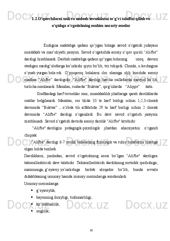 1.2. O’quvchilarni unli va undosh tovushlarni to’g’ri talaffuz qilish va
o’qishga   o’rgatishning muhim nazariy asoslar
                      Endigina   maktabga   qadam   qo’ygan   bolaga   savod   o’rgatish   judayam
murakkab va mas’uliyatli jarayon. Savod o’rgatishda asosiy o’quv quroli “Alifbe”
darsligi hisoblanadi. Dastlab maktabga qadam qo’ygan bolaning uzoq   davom
etadigan mashg’ulotlarga ko’nikishi qiyin bo’lib, tez toliqadi. Chunki, u kechagina
o’ynab yurgan bola edi. O’yinqaroq   bolalarni   ilm   olamiga   olib   kirishda   asosiy
manbaa   “Alifbe”   darsligidir.   “Alifbe"   darsligi   barcha   millatlarda   mavjud   bo’lib,
turlicha nomlanadi. Masalan, ruslarda “Bukvar”, qirg’izlarda “Alippe” kabi.
                    Grafikadagi harf-tovushlar soni, murakkablik jihatlariga qarab darsliklarda
soatlar   belgilanadi.   Masalan,   rus   tilida   33   ta   harf   borligi   uchun   1,2,3-chorak
davomida   “Bukvar”   ,   o’zbek   tili   alfabitida   29   ta   harf   borligi   uchun   2   chorak
davomida   “Alifbe"   darsligi   o’rganiladi.   Bu   davr   savod   o’rgatish   jarayoni
xisoblanadi. Savod o’rgatish davrida asosiy darslik “Alifbe" kitobidir.
         “Alifbe" darsligini pedagogik-psixologik   jihatdan   ahamiyatini   o’rganib
chiqsak.
         “Alifbe" darsligi 6-7 yoshli bolalarning fiziologik va ruhiy holatlarini hisobga
olgan holda tuziladi.
Darsliklarni,   jumladan,   savod   o’rgatishning   asosi   bo’lgan   “Alifbe"   darsligini
takomillashtirish davr talabidir. Takomillashtirish darslikning metodik qurilishiga,
mazmuniga, g’oyaviy yo’nalishiga birdek   aloqador   bo’lib,   bunda   avvalo
didaktikaning umumiy hamda xususiy mezonlariga asoslaniladi.
Umimiy mezonlariga: 
 g’oyaviylik;
 bayonning ilmiyligi, tushunarliligi;
 ko’rsatmalilik;
 onglilik;
10 