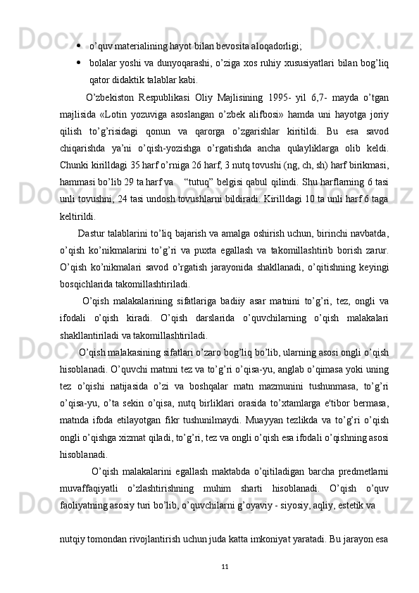  o’quv materialining hayot bilan bevosita aloqadorligi;
 bolalar yoshi va dunyoqarashi, o’ziga xos ruhiy xususiyatlari bilan bog’liq
qator didaktik talablar kabi.
          O’zbekiston   Respublikasi   Oliy   Majlisining   1995-   yil   6,7-   mayda   o’tgan
majlisida   «Lotin   yozuviga   asoslangan   o’zbek   alifbosi»   hamda   uni   hayotga   joriy
qilish   to’g’risidagi   qonun   va   qarorga   o’zgarishlar   kiritildi.   Bu   esa   savod
chiqarishda   ya’ni   o’qish-yozishga   o’rgatishda   ancha   qulayliklarga   olib   keldi.
Chunki kirilldagi 35 harf o’rniga 26 harf, 3 nutq tovushi (ng, ch, sh) harf birikmasi,
hammasi bo’lib 29 ta harf va “tutuq” belgisi qabul qilindi. Shu harflarning 6 tasi
unli tovushni, 24 tasi undosh tovushlarni bildiradi. Kirilldagi 10 ta unli harf 6 taga
keltirildi.
            Dastur talablarini to’liq bajarish va amalga oshirish uchun, birinchi navbatda,
o’qish   ko’nikmalarini   to’g’ri   va   puxta   egallash   va   takomillashtirib   borish   zarur.
O’qish   ko’nikmalari   savod   o’rgatish   jarayonida   shakllanadi,   o’qitishning   keyingi
bosqichlarida takomillashtiriladi.
          O’qish   malakalarining   sifatlariga   badiiy   asar   matnini   to’g’ri,   tez,   ongli   va
ifodali   o’qish   kiradi.   O’qish   darslarida   o’quvchilarning   o’qish   malakalari
shakllantiriladi va takomillashtiriladi.
        O’qish malakasining sifatlari o’zaro bog’liq bo’lib, ularning asosi ongli o’qish
hisoblanadi. O’quvchi matnni tez va to’g’ri o’qisa-yu, anglab o’qimasa yoki uning
tez   o’qishi   natijasida   o’zi   va   boshqalar   matn   mazmunini   tushunmasa,   to’g’ri
o’qisa-yu,   o’ta   sekin   o’qisa,   nutq   birliklari   orasida   to’xtamlarga   e'tibor   bermasa,
matnda   ifoda   etilayotgan   fikr   tushunilmaydi.   Muayyan   tezlikda   va   to’g’ri   o’qish
ongli o’qishga xizmat qiladi, to’g’ri, tez va ongli o’qish esa ifodali o’qishning asosi
hisoblanadi.
                O’qish   malakalarini   egallash   maktabda   o’qitiladigan   barcha   predmetlarni
muvaffaqiyatli   o’zlashtirishning   muhim   sharti   hisoblanadi.   O’qish   o’quv
faoliyatning asosiy turi bo’lib, o’quvchilarni g’oyaviy - siyosiy, aqliy, estetik va
 
nutqiy tomondan rivojlantirish uchun juda katta imkoniyat yaratadi. Bu jarayon esa
11 