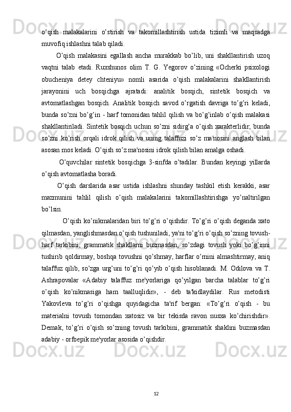 o’qish   malakalarini   o’stirish   va   takomillashtirish   ustida   tizimli   va   maqsadga
muvofiq ishlashni talab qiladi.
          O’qish   malakasini   egallash   ancha   murakkab   bo’lib,   uni   shakllantirish   uzoq
vaqtni   talab   etadi.   Ruxshunos   olim   T.   G.   Yegorov   o’zining   «Ocherki   psixologi
obucheniya   detey   chteniyu»   nomli   asarida   o’qish   malakalarini   shakllantirish
jarayonini   uch   bosqichga   ajratadi:   analitik   bosqich,   sintetik   bosqich   va
avtomatlashgan   bosqich.   Analitik   bosqich   savod   o’rgatish   davriga   to’g’ri   keladi,
bunda so’zni  bo’g’in  -  harf   tomonidan  tahlil  qilish  va  bo’g’inlab o’qish  malakasi
shakllantiriladi. Sintetik bosqich   uchun so’zni   sidirg’a  o’qish  xarakterlidir;   bunda
so’zni   ko’rish   orqali   idrok   qilish   va   uning   talaffuzi   so’z   ma'nosini   anglash   bilan
asosan mos keladi. O’qish so’z ma'nosini idrok qilish bilan amalga oshadi.        
            O’quvchilar   sintetik   bosqichga   3-sinfda   o’tadilar.   Bundan   keyingi   yillarda
o’qish avtomatlasha boradi.
          O’qish   darslarida   asar   ustida   ishlashni   shunday   tashkil   etish   kerakki,   asar
mazmunini   tahlil   qilish   o’qish   malakalarini   takomillashtirishga   yo’naltirilgan
bo’lsin.
                  O’qish ko’nikmalaridan biri to’g’ri  o’qishdir. To’g’ri o’qish deganda xato
qilmasdan, yanglishmasdan o’qish tushuniladi, ya'ni to’g’ri o’qish so’zning tovush-
harf   tarkibini,   grammatik   shakllarni   buzmasdan,   so’zdagi   tovush   yoki   bo’g’inni
tushirib qoldirmay, boshqa tovushni  qo’shmay, harflar o’rnini almashtirmay, aniq
talaffuz   qilib,   so’zga   urg’uni   to’g’ri   qo’yib   o’qish   hisoblanadi.   M.   Odilova   va   T.
Ashrapovalar   «Adabiy   talaffuz   me'yorlariga   qo’yilgan   barcha   talablar   to’g’ri
o’qish   ko’nikmasiga   ham   taalluqlidir»,   -   deb   ta'kidlaydilar.   Rus   metodisti
Yakovleva   to’g’ri   o’qishga   quyidagicha   ta'rif   bergan:   «To’g’ri   o’qish   -   bu
materialni   tovush   tomondan   xatosiz   va   bir   tekisda   ravon   nusxa   ko’chirishdir».
Demak,   to’g’ri   o’qish   so’zning   tovush   tarkibini,   grammatik   shaklini   buzmasdan
adabiy - orfoepik me'yorlar asosida o’qishdir.
12 