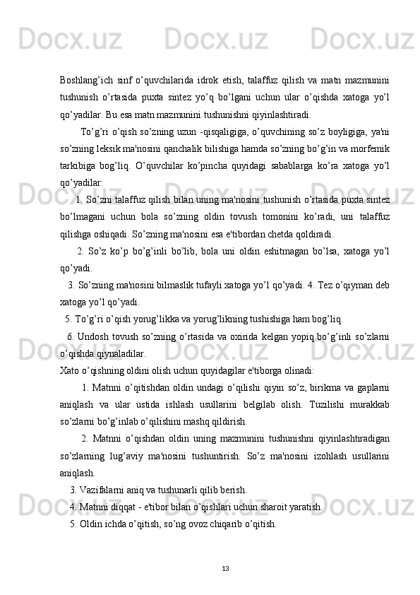  
Boshlang’ich   sinf   o’quvchilarida   idrok   etish,   talaffuz   qilish   va   matn   mazmunini
tushunish   o’rtasida   puxta   sintez   yo’q   bo’lgani   uchun   ular   o’qishda   xatoga   yo’l
qo’yadilar. Bu esa matn mazmunini tushunishni qiyinlashtiradi.
            To’g’ri o’qish so’zning uzun -qisqaligiga, o’quvchining so’z boyligiga, ya'ni
so’zning leksik ma'nosini qanchalik bilishiga hamda so’zning bo’g’in va morfemik
tarkibiga   bog’liq.   O’quvchilar   ko’pincha   quyidagi   sabablarga   ko’ra   xatoga   yo’l
qo’yadilar:
          1. So’zni talaffuz qilish bilan uning ma'nosini tushunish o’rtasida puxta sintez
bo’lmagani   uchun   bola   so’zning   oldin   tovush   tomonini   ko’radi,   uni   talaffuz
qilishga oshiqadi. So’zning ma'nosini esa e'tibordan chetda qoldiradi.
        2.   So’z   ko’p   bo’g’inli   bo’lib,   bola   uni   oldin   eshitmagan   bo’lsa,   xatoga   yo’l
qo’yadi.
    3. So’zning ma'nosini bilmaslik tufayli xatoga yo’l qo’yadi. 4. Tez o’qiyman deb
xatoga yo’l qo’yadi.
   5. To’g’ri o’qish yorug’likka va yorug’likning tushishiga ham bog’liq.
    6. Undosh tovush  so’zning o’rtasida  va oxirida  kelgan yopiq bo’g’inli  so’zlarni
o’qishda qiynaladilar.
Xato o’qishning oldini olish uchun quyidagilar e'tiborga olinadi:
            1.   Matnni   o’qitishdan   oldin   undagi   o’qilishi   qiyin   so’z,   birikma   va   gaplarni
aniqlash   va   ular   ustida   ishlash   usullarini   belgilab   olish.   Tuzilishi   murakkab
so’zlarni bo’g’inlab o’qilishini mashq qildirish.
          2.   Matnni   o’qishdan   oldin   uning   mazmunini   tushunishni   qiyinlashtiradigan
so’zlarning   lug’aviy   ma'nosini   tushuntirish.   So’z   ma'nosini   izohlash   usullarini
aniqlash.
     3. Vazifalarni aniq va tushunarli qilib berish.
     4. Matnni diqqat - e'tibor bilan o’qishlari uchun sharoit yaratish. 
     5. Oldin ichda o’qitish, so’ng ovoz chiqarib o’qitish.
13 