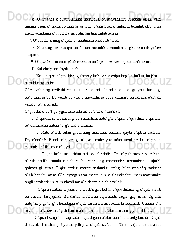         6.   O’qitishda   o’quvchilarning   individual   xususiyatlarini   hisobga   olish,   ya'ni
matnni oson, o’rtacha qiyinlikda va qiyin o’qiladigan o’rinlarini belgilab olib, unga
kuchi yetadigan o’quvchilarga oldindan taqsimlab berish. 
     7. O’quvchilarning o’qishini muntazam tekshirib turish.
          8.  Xatoning   xarakteriga   qarab,  uni   metodik  tomondan   to’g’ri   tuzatish   yo’lini
aniqlash.
       9. O’quvchilarni xato qilish mumkin bo’lgan o’rindan ogohlantirib turish. 
      10. Xat cho’pdan foydalanish.
      11. Xato o’qish o’quvchining shaxsiy ko’ruv sezgisiga bog’liq bo’lsa, bu jihatni
ham hisobga olish.
O’qituvchining   tuzilishi   murakkab   so’zlarni   oldindan   xattaxtaga   yoki   kartonga
bo’g’inlarga bo’lib yozib  qo’yib,  o’quvchilarga  ovoz chiqarib  birgalikda  o’qitishi
yaxshi natija beradi.
O’quvchilar yo’l qo’ygan xato ikki xil yo’l bilan tuzatiladi:
       1. O’quvchi so’z oxiridagi qo’shimchani noto’g’ri o’qisa, o’quvchini o’qishdan
to’xtatmasdan xatoni to’g’rilash mumkin.
              2.   Xato   o’qish   bilan   gaplarning   mazmuni   buzilsa,   qayta   o’qitish   usulidan
foydalaniladi.   Bunda  o’quvchiga  o’qigan   matni   yuzasidan  savol  berilsa,  o’quvchi
e'tiborli bo’lib qayta o’qiydi.
                      O’qish   ko’nikmalaridan   biri   tez   o’qishdir.   Tez   o’qish   me'yoriy   tezlikda
o’qish   bo’lib,   bunda   o’qish   sur'ati   matnning   mazmunini   tushunishdan   ajralib
qolmasligi   kerak.   O’qish   tezligi   matnni   tushunish   tezligi   bilan   muvofiq   ravishda
o’sib borishi lozim. O’qilayotgan asar mazmunini o’zlashtirishni, matn mazmunini
ongli idrok etishni ta'minlaydigan o’qish tez o’qish deyiladi.
                  O’qish sifatlarini  yaxshi  o’zlashtirgan holda o’quvchilarning o’qish sur'ati
bir-biridan   farq   qiladi.   Bu   dastur   talablarini   bajarmadi,   degan   gap   emas.   Og’zaki
nutq tempiga to’g’ri keladigan o’qish sur'ati normal tezlik hisoblanadi. Chunki o’ta
tez ham, o’ta sekin o’qish ham matn mazmunini o’zlashtirishni qiyinlashtiradi.
           O’qish tezligi bir daqiqada o’qiladigan so’zlar soni bilan belgilanadi. O’qish
dasturida   1-sinfning   2-yarim   yilligida   o’qish   sur'ati   20-25   so’z   (notanish   matnni
14 