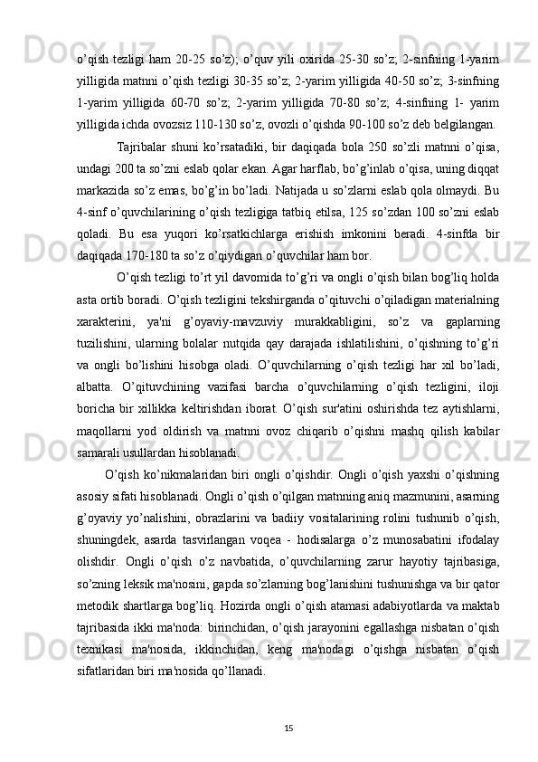 o’qish   tezligi   ham   20-25   so’z);   o’quv   yili   oxirida   25-30   so’z;   2-sinfning   1-yarim
yilligida matnni o’qish tezligi 30-35 so’z; 2-yarim yilligida 40-50 so’z; 3-sinfning
1-yarim   yilligida   60-70   so’z;   2-yarim   yilligida   70-80   so’z;   4-sinfning   1-   yarim
yilligida ichda ovozsiz 110-130 so’z, ovozli o’qishda 90-100 so’z deb belgilangan.
                Tajribalar   shuni   ko’rsatadiki,   bir   daqiqada   bola   250   so’zli   matnni   o’qisa,
undagi 200 ta so’zni eslab qolar ekan. Agar harflab, bo’g’inlab o’qisa, uning diqqat
markazida so’z emas, bo’g’in bo’ladi. Natijada u so’zlarni eslab qola olmaydi. Bu
4-sinf o’quvchilarining o’qish tezligiga tatbiq etilsa, 125 so’zdan 100 so’zni eslab
qoladi.   Bu   esa   yuqori   ko’rsatkichlarga   erishish   imkonini   beradi.   4-sinfda   bir
daqiqada 170-180 ta so’z o’qiydigan o’quvchilar ham bor.
             O’qish tezligi to’rt yil davomida to’g’ri va ongli o’qish bilan bog’liq holda
asta ortib boradi. O’qish tezligini tekshirganda o’qituvchi o’qiladigan materialning
xarakterini,   ya'ni   g’oyaviy-mavzuviy   murakkabligini,   so’z   va   gaplarning
tuzilishini,   ularning   bolalar   nutqida   qay   darajada   ishlatilishini,   o’qishning   to’g’ri
va   ongli   bo’lishini   hisobga   oladi.   O’quvchilarning   o’qish   tezligi   har   xil   bo’ladi,
albatta.   O’qituvchining   vazifasi   barcha   o’quvchilarning   o’qish   tezligini,   iloji
boricha   bir   xillikka   keltirishdan   iborat.   O’qish   sur'atini   oshirishda   tez   aytishlarni,
maqollarni   yod   oldirish   va   matnni   ovoz   chiqarib   o’qishni   mashq   qilish   kabilar
samarali usullardan hisoblanadi.
            O’qish   ko’nikmalaridan   biri   ongli   o’qishdir.   Ongli   o’qish   yaxshi   o’qishning
asosiy sifati hisoblanadi. Ongli o’qish o’qilgan matnning aniq mazmunini, asarning
g’oyaviy   yo’nalishini,   obrazlarini   va   badiiy   vositalarining   rolini   tushunib   o’qish,
shuningdek,   asarda   tasvirlangan   voqea   -   hodisalarga   o’z   munosabatini   ifodalay
olishdir.   Ongli   o’qish   o’z   navbatida,   o’quvchilarning   zarur   hayotiy   tajribasiga,
so’zning leksik ma'nosini, gapda so’zlarning bog’lanishini tushunishga va bir qator
metodik shartlarga bog’liq. Hozirda ongli o’qish atamasi adabiyotlarda va maktab
tajribasida ikki ma'noda: birinchidan, o’qish jarayonini egallashga nisbatan o’qish
texnikasi   ma'nosida,   ikkinchidan,   keng   ma'nodagi   o’qishga   nisbatan   o’qish
sifatlaridan biri ma'nosida qo’llanadi.
15 