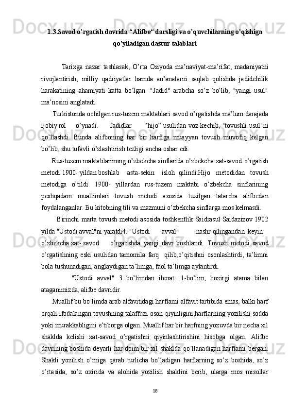 1.3.Savod o’rgatish davrida “Alifbe“ darsligi va o’quvchilarning o’qishiga
qo’yiladigan dastur talablari
              Tarixga   nazar   tashlasak,   O’rta   Osiyoda   ma’naviyat-ma’rifat,   madaniyatni
rivojlantirish,   milliy   qadriyatlar   hamda   an’analarni   saqlab   qolishda   jadidchilik
harakatining   ahamiyati   katta   bo’lgan.   "Jadid"   arabcha   so’z   bo’lib,   "yangi   usul"
ma’nosini anglatadi.
       Turkistonda ochilgan rus-tuzem maktablari savod o’rgatishda ma’lum darajada
ijobiy rol o’ynadi. Jadidlar “hijo” usulidan voz kechib, "tovushli usul"ni
qo’llashdi.   Bunda   alifboning   har   bir   harfiga   muayyan   tovush   muvofiq   kelgan
bo’lib, shu tufavli o’zlashtirish tezligi ancha oshar edi.
         Rus-tuzem maktablarinnng o’zbekcha sinflarida o’zbekcha xat-savod o’rgatish
metodi 1900- yildan boshlab asta-sekin isloh qilindi.Hijo   metodidan   tovush
metodiga   o’tildi.   1900-   yillardan   rus-tuzem   maktabi   o’zbekcha   sinflarining
peshqadam   muallimlari   tovush   metodi   asosida   tuzilgan   tatarcha   alifbedan
foydalanganlar. Bu kitobning tili va mazmuni o’zbekcha sinflarga mos kelmasdi.
              Birinchi marta tovush metodi asosida toshkentlik Saidrasul Saidazizov 1902
yilda "Ustodi avval"ni yaratdi4. "Ustodi avval" nashr qilingandan keyin
o’zbekcha xat- savod o’rgatishda   yangi   davr   boshlandi.   Tovush   metodi   savod
o’rgatishning   eski   usulidan   tamomila   farq     qilib,o’qitishni   osonlashtirdi,   ta’limni
bola tushunadigan, anglaydigan ta’limga, faol ta’limga aylantirdi.
              "Ustodi   avval"   3   bo’limdan   iborat:   1-bo’lim,   hozirgi   atama   bilan
ataganimizda, alifbe davridir.
       Muallif bu bo’limda arab alfavitidagi harflarni alfavit tartibida emas, balki harf
orqali ifodalangan tovushning talaffuzi oson-qiyinligini,harflarning yozilishi sodda
yoki murakkabligini e’tiborga olgan. Muallif har bir harfning yozuvda bir necha xil
shaklda   kelishi   xat-savod   o’rgatishni   qiyinlashtirishini   hisobga   olgan.   Alifbe
davrining boshida deyarli har doim bir xil shaklda qo’llanadigan harflarni bergan.
Shakli   yozilish   o’rniga   qarab   turlicha   bo’ladigan   harflarning   so’z   boshida,   so’z
o’rtasida,   so’z   oxirida   va   alohida   yozilish   shaklini   berib,   ularga   mos   misollar
18 