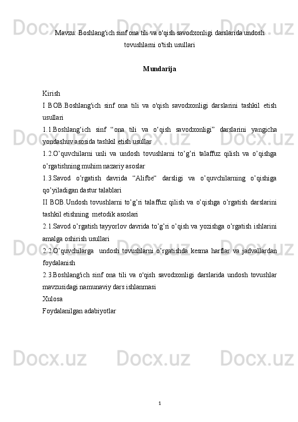 Mavzu:   Boshlang'ich sinf ona tili va o'qish savodxonligi darslarida undosh
tovushlarni o'tish usullari
Mundarija
Kirish 
I   BOB. Boshlang'ich   sinf   ona   tili   va   o'qish   savodxonligi   darslarini   tashkil   etish
usullari 
1.1. Boshlang‘ich   sinf   “ona   tili   va   o‘qish   savodxonligi”   darslarini   yangicha
yondashuv asosida tashkil etish usullar  
1.2. O’quvchilarni   unli   va   undosh   tovushlarni   to’g’ri   talaffuz   qilish   va   o’qishga
o’rgatishning muhim nazariy asoslar
1.3.Savod   o’rgatish   davrida   “Alifbe“   darsligi   va   o’quvchilarning   o’qishiga
qo’yiladigan dastur talablari 
II   BOB. Undosh   tovushlarni   to’g’ri   talaffuz   qilish   va   o’qishga   o’rgatish   darslarini
tashkil etishning  metodik asoslari
2.1. Savod o’rgatish tayyorlov davrida to’g’ri o’qish va yozishga o’rgatish   ishlarini
amalga oshirish usullari
2.2. O’quvchilarga     undosh   tovushlarni   o’rgatishda   kesma   harflar   va   jadvallardan
foydalanish
2.3. Boshlang'ich   sinf   ona   tili   va   o'qish   savodxonligi   darslarida   undosh   tovushlar
mavzusidagi namunaviy dars ishlanmasi 
Xulosa 
Foydalanilgan adabiyotlar
1