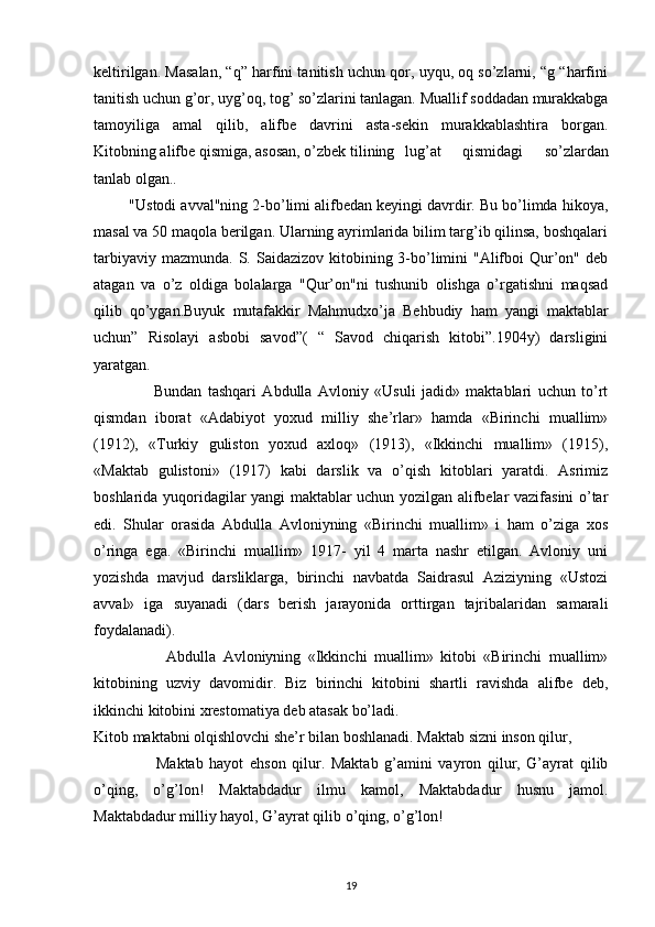 keltirilgan. Masalan, “q” harfini tanitish uchun qor, uyqu, oq so’zlarni, “g “harfini
tanitish uchun g’or, uyg’oq, tog’ so’zlarini tanlagan. Muallif soddadan murakkabga
tamoyiliga   amal   qilib,   alifbe   davrini   asta-sekin   murakkablashtira   borgan.
Kitobning alifbe qismiga, asosan, o’zbek tilining lug’at   qismidagi   so’zlardan
tanlab olgan..
          "Ustodi avval"ning 2-bo’limi alifbedan keyingi davrdir. Bu bo’limda hikoya,
masal va 50 maqola berilgan. Ularning ayrimlarida bilim targ’ib qilinsa, boshqalari
tarbiyaviy mazmunda.  S. Saidazizov kitobining 3-bo’limini  "Alifboi  Qur’on" deb
atagan   va   o’z   oldiga   bolalarga   "Qur’on"ni   tushunib   olishga   o’rgatishni   maqsad
qilib   qo’ygan.Buyuk   mutafakkir   Mahmudxo’ja   Behbudiy   ham   yangi   maktablar
uchun”   Risolayi   asbobi   savod”(   “   Savod   chiqarish   kitobi”.1904y)   darsligini
yaratgan.
                    Bundan   tashqari   Abdulla   Avloniy   «Usuli   jadid»   maktablari   uchun   to’rt
qismdan   iborat   «Adabiyot   yoxud   milliy   she’rlar»   hamda   «Birinchi   muallim»
(1912),   «Turkiy   guliston   yoxud   axloq»   (1913),   «Ikkinchi   muallim»   (1915),
«Maktab   gulistoni»   (1917)   kabi   darslik   va   o’qish   kitoblari   yaratdi.   Asrimiz
boshlarida yuqoridagilar yangi maktablar uchun yozilgan alifbelar vazifasini o’tar
edi.   Shular   orasida   Abdulla   Avloniyning   «Birinchi   muallim»   i   ham   o’ziga   xos
o’ringa   ega.   «Birinchi   muallim»   1917-   yil   4   marta   nashr   etilgan.   Avloniy   uni
yozishda   mavjud   darsliklarga,   birinchi   navbatda   Saidrasul   Aziziyning   «Ustozi
avval»   iga   suyanadi   (dars   berish   jarayonida   orttirgan   tajribalaridan   samarali
foydalanadi).
                    Abdulla   Avloniyning   «Ikkinchi   muallim»   kitobi   «Birinchi   muallim»
kitobining   uzviy   davomidir.   Biz   birinchi   kitobini   shartli   ravishda   alifbe   deb,
ikkinchi kitobini xrestomatiya deb atasak bo’ladi.
Kitob maktabni olqishlovchi she’r bilan boshlanadi. Maktab sizni inson qilur,
                    Maktab   hayot   ehson   qilur.   Maktab   g’amini   vayron   qilur,   G’ayrat   qilib
o’qing,   o’g’lon!   Maktabdadur   ilmu   kamol,   Maktabdadur   husnu   jamol.
Maktabdadur milliy hayol, G’ayrat qilib o’qing, o’g’lon!
 
19 