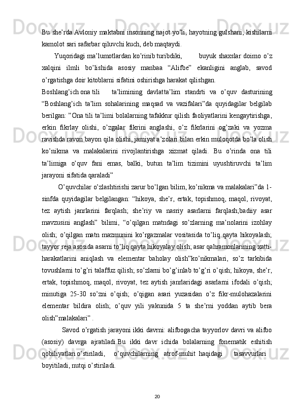 Bu she’rda Avloniy maktabni insonning najot yo’li, hayotning gulshani, kishilarni
kamolot sari safarbar qiluvchi kuch, deb maqtaydi.
        Yuqoridagi ma’lumotlardan ko’rinib turibdiki, buyuk shaxslar  doimo o’z
xalqini   ilmli   bo’lishida   asosiy   manbaa   “Alifbe”   ekanligini   anglab,   savod
o’rgatishga doir kitoblarni sifatini oshirishga harakat qilishgan.
Boshlang’ich ona tili ta’limining davlat ta’lim   standrti   va   o’quv   dasturining
“Boshlang’ich   ta’lim   sohalarining   maqsad   va   vazifalari”da   quyidagilar   belgilab
berilgan: ”Ona tili ta’limi bolalarning tafakkur qilish faoliyatlarini kengaytirishga,
erkin   fikrlay   olishi,   o’zgalar   fikrini   anglashi,   o’z   fikrlarini   og’zaki   va   yozma
ravishda ravon bayon qila olishi, jamiyat a’zolari bilan erkin muloqotda bo’la olish
ko’nikma   va   malakalarini   rivojlantirishga   xizmat   qiladi.   Bu   o’rinda   ona   tili
ta’limiga   o’quv   fani   emas,   balki,   butun   ta’lim   tizimini   uyushtiruvchi   ta’lim
jarayoni sifatida qaraladi”
           O’quvchilar o’zlashtirishi zarur bo’lgan bilim, ko’nikma va malakalari”da 1-
sinfda   quyidagilar   belgilangan:   “hikoya,   she’r,   ertak,   topishmoq,   maqol,   rivoyat,
tez   aytish   janrlarini   farqlash;   she’riy   va   nasriy   asarlarni   farqlash;badiiy   asar
mavzusini   anglash”   bilimi,   “o’qilgan   matndagi   so’zlarning   ma’nolarini   izohlay
olish;   o’qilgan   matn   mazmunini   ko’rgazmalar   vositasida   to’liq   qayta   hikoyalash;
tayyor reja asosida asarni to’liq qayta hikoyalay olish; asar qahramonlarining xatti-
harakatlarini   aniqlash   va   elementar   baholay   olish”ko’nikmalari,   so’z   tarkibida
tovushlarni to’g’ri talaffuz qilish; so’zlarni bo’g’inlab to’g’ri o’qish; hikoya, she’r,
ertak,   topishmoq,   maqol,   rivoyat,   tez   aytish   janrlaridagi   asarlarni   ifodali   o’qish;
minutiga   25-30   so’zni   o’qish;   o’qigan   asari   yuzasidan   o’z   fikr-mulohazalarini
elementar   bildira   olish;   o’quv   yili   yakunida   5   ta   she’rni   yoddan   aytib   bera
olish”malakalari” .
                  Savod o’rgatish jarayoni ikki davrni: alifbogacha tayyorlov davri va alifbo
(asosiy)   davrga   ajratiladi.Bu   ikki   davr   ichida   bolalarning   fonematik   eshitish
qobiliyatlari o’stiriladi,     o’quvchilarning atrof-muhit haqidagi tasavvurlari
boyitiladi, nutqi o’stiriladi.
  
20 