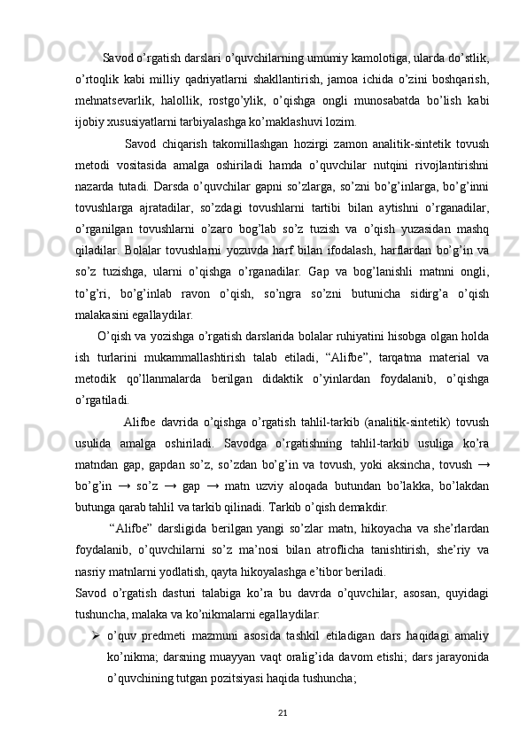          Savod o’rgatish darslari o’quvchilarning umumiy kamolotiga, ularda do’stlik,
o’rtoqlik   kabi   milliy   qadriyatlarni   shakllantirish,   jamoa   ichida   o’zini   boshqarish,
mehnatsevarlik,   halollik,   rostgo’ylik,   o’qishga   ongli   munosabatda   bo’lish   kabi
ijobiy xususiyatlarni tarbiyalashga ko’maklashuvi lozim.
                  Savod   chiqarish   takomillashgan   hozirgi   zamon   analitik-sintetik   tovush
metodi   vositasida   amalga   oshiriladi   hamda   o’quvchilar   nutqini   rivojlantirishni
nazarda  tutadi.  Darsda  o’quvchilar   gapni  so’zlarga,  so’zni   bo’g’inlarga,  bo’g’inni
tovushlarga   ajratadilar,   so’zdagi   tovushlarni   tartibi   bilan   aytishni   o’rganadilar,
o’rganilgan   tovushlarni   o’zaro   bog’lab   so’z   tuzish   va   o’qish   yuzasidan   mashq
qiladilar.   Bolalar   tovushlarni   yozuvda   harf   bilan   ifodalash,   harflardan   bo’g’in   va
so’z   tuzishga,   ularni   o’qishga   o’rganadilar.   Gap   va   bog’lanishli   matnni   ongli,
to’g’ri,   bo’g’inlab   ravon   o’qish,   so’ngra   so’zni   butunicha   sidirg’a   o’qish
malakasini egallaydilar.
         O’qish va yozishga o’rgatish darslarida bolalar ruhiyatini hisobga olgan holda
ish   turlarini   mukammallashtirish   talab   etiladi,   “Alifbe”,   tarqatma   material   va
metodik   qo’llanmalarda   berilgan   didaktik   o’yinlardan   foydalanib,   o’qishga
o’rgatiladi.
                  Alifbe   davrida   o’qishga   o’rgatish   tahlil-tarkib   (analitik-sintetik)   tovush
usulida   amalga   oshiriladi.   Savodga   o’rgatishning   tahlil-tarkib   usuliga   ko’ra
matndan   gap,   gapdan   so’z,   so’zdan   bo’g’in   va   tovush,   yoki   aksincha,   tovush   →
bo’g’in   →   so’z   →   gap   →   matn   uzviy   aloqada   butundan   bo’lakka,   bo’lakdan
butunga qarab tahlil va tarkib qilinadi. Tarkib o’qish demakdir.
              “Alifbe”   darsligida   berilgan   yangi   so’zlar   matn,   hikoyacha   va   she’rlardan
foydalanib,   o’quvchilarni   so’z   ma’nosi   bilan   atroflicha   tanishtirish,   she’riy   va
nasriy matnlarni yodlatish, qayta hikoyalashga e’tibor beriladi.
Savod   o’rgatish   dasturi   talabiga   ko’ra   bu   davrda   o’quvchilar,   asosan,   quyidagi
tushuncha, malaka va ko’nikmalarni egallaydilar:
 o’quv   predmeti   mazmuni   asosida   tashkil   etiladigan   dars   haqidagi   amaliy
ko’nikma;   darsning   muayyan   vaqt   oralig’ida   davom   etishi;   dars   jarayonida
o’quvchining tutgan pozitsiyasi haqida tushuncha;
21 