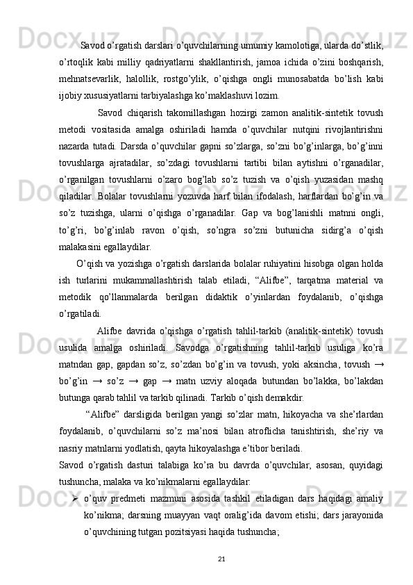Savod o’rgatish darslari o’quvchilarning umumiy kamolotiga, ularda do’stlik,
o’rtoqlik   kabi   milliy   qadriyatlarni   shakllantirish,   jamoa   ichida   o’zini   boshqarish,
mehnatsevarlik,   halollik,   rostgo’ylik,   o’qishga   ongli   munosabatda   bo’lish   kabi
ijobiy xususiyatlarni tarbiyalashga ko’maklashuvi lozim.
                  Savod   chiqarish   takomillashgan   hozirgi   zamon   analitik-sintetik   tovush
metodi   vositasida   amalga   oshiriladi   hamda   o’quvchilar   nutqini   rivojlantirishni
nazarda  tutadi.  Darsda  o’quvchilar   gapni  so’zlarga,  so’zni   bo’g’inlarga,  bo’g’inni
tovushlarga   ajratadilar,   so’zdagi   tovushlarni   tartibi   bilan   aytishni   o’rganadilar,
o’rganilgan   tovushlarni   o’zaro   bog’lab   so’z   tuzish   va   o’qish   yuzasidan   mashq
qiladilar.   Bolalar   tovushlarni   yozuvda   harf   bilan   ifodalash,   harflardan   bo’g’in   va
so’z   tuzishga,   ularni   o’qishga   o’rganadilar.   Gap   va   bog’lanishli   matnni   ongli,
to’g’ri,   bo’g’inlab   ravon   o’qish,   so’ngra   so’zni   butunicha   sidirg’a   o’qish
malakasini egallaydilar.
         O’qish va yozishga o’rgatish darslarida bolalar ruhiyatini hisobga olgan holda
ish   turlarini   mukammallashtirish   talab   etiladi,   “Alifbe”,   tarqatma   material   va
metodik   qo’llanmalarda   berilgan   didaktik   o’yinlardan   foydalanib,   o’qishga
o’rgatiladi.
                  Alifbe   davrida   o’qishga   o’rgatish   tahlil-tarkib   (analitik-sintetik)   tovush
usulida   amalga   oshiriladi.   Savodga   o’rgatishning   tahlil-tarkib   usuliga   ko’ra
matndan   gap,   gapdan   so’z,   so’zdan   bo’g’in   va   tovush,   yoki   aksincha,   tovush   →
bo’g’in   →   so’z   →   gap   →   matn   uzviy   aloqada   butundan   bo’lakka,   bo’lakdan
butunga qarab tahlil va tarkib qilinadi. Tarkib o’qish demakdir.
              “Alifbe”   darsligida   berilgan   yangi   so’zlar   matn,   hikoyacha   va   she’rlardan
foydalanib,   o’quvchilarni   so’z   ma’nosi   bilan   atroflicha   tanishtirish,   she’riy   va
nasriy matnlarni yodlatish, qayta hikoyalashga e’tibor beriladi.
Savod   o’rgatish   dasturi   talabiga   ko’ra   bu   davrda   o’quvchilar,   asosan,   quyidagi
tushuncha, malaka va ko’nikmalarni egallaydilar:
 o’quv   predmeti   mazmuni   asosida   tashkil   etiladigan   dars   haqidagi   amaliy
ko’nikma;   darsning   muayyan   vaqt   oralig’ida   davom   etishi;   dars   jarayonida
o’quvchining tutgan pozitsiyasi haqida tushuncha;
21