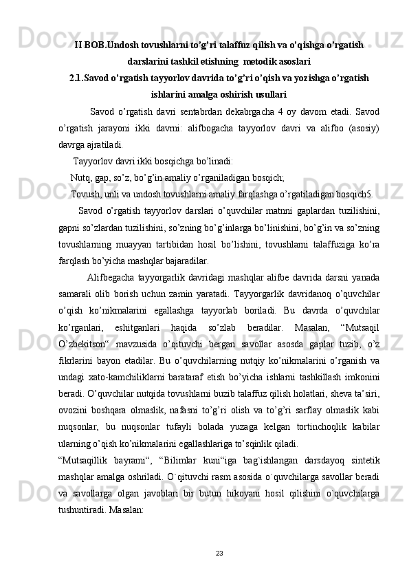 II BOB. Undosh tovushlarni to’g’ri talaffuz qilish va o’qishga o’rgatish
darslarini tashkil etishning  metodik asoslari
2.1. Savod o’rgatish tayyorlov davrida to’g’ri o’qish va yozishga o’rgatish
ishlarini amalga oshirish usullari
                Savod   o’rgatish   davri   sentabrdan   dekabrgacha   4   oy   davom   etadi.   Savod
o’rgatish   jarayoni   ikki   davrni:   alifbogacha   tayyorlov   davri   va   alifbo   (asosiy)
davrga ajratiladi.
      Tayyorlov davri ikki bosqichga bo’linadi:
     Nutq, gap, so’z, bo’g’in amaliy o’rganiladigan bosqich;
     Tovush, unli va undosh tovushlarni amaliy farqlashga o’rgatiladigan bosqich5.
          Savod   o’rgatish   tayyorlov   darslari   o’quvchilar   matnni   gaplardan   tuzilishini,
gapni so’zlardan tuzilishini, so’zning bo’g’inlarga bo’linishini, bo’g’in va so’zning
tovushlarning   muayyan   tartibidan   hosil   bo’lishini,   tovushlarni   talaffuziga   ko’ra
farqlash bo’yicha mashqlar bajaradilar.
                Alifbegacha   tayyorgarlik   davridagi   mashqlar   alifbe   davrida   darsni   yanada
samarali   olib   borish   uchun   zamin   yaratadi.   Tayyorgarlik   davridanoq   o’quvchilar
o’qish   ko’nikmalarini   egallashga   tayyorlab   boriladi.   Bu   davrda   o’quvchilar
ko’rganlari,   eshitganlari   haqida   so’zlab   beradilar.   Masalan,   “Mutsaqil
O’zbekitson“   mavzusida   o’qituvchi   bergan   savollar   asosda   gaplar   tuzib,   o’z
fikrlarini   bayon   etadilar.   Bu   o’quvchilarning   nutqiy   ko’nikmalarini   o’rganish   va
undagi   xato-kamchiliklarni   barataraf   etish   bo’yicha   ishlarni   tashkillash   imkonini
beradi. O’quvchilar nutqida tovushlarni buzib talaffuz qilish holatlari, sheva ta’siri,
ovozini   boshqara   olmaslik,   nafasni   to’g’ri   olish   va   to’g’ri   sarflay   olmaslik   kabi
nuqsonlar,   bu   nuqsonlar   tufayli   bolada   yuzaga   kelgan   tortinchoqlik   kabilar
ularning o’qish ko’nikmalarini egallashlariga to’sqinlik qiladi.
“Mutsaqillik   bayrami“,   “Bilimlar   kuni“iga   bag`ishlangan   darsdayoq   sintetik
mashqlar amalga oshriladi. O`qituvchi rasm asosida o`quvchilarga savollar beradi
va   savollarga   olgan   javoblari   bir   butun   hikoyani   hosil   qilishini   o`quvchilarga
tushuntiradi. Masalan:
23 