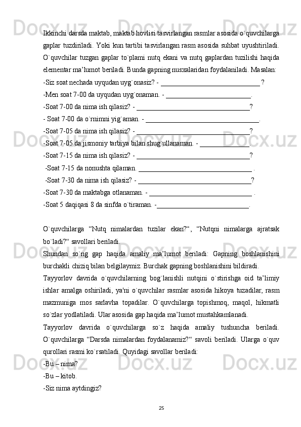 Ikkinchi darsda maktab, maktab hovlisi tasvirlangan rasmlar asosida o`quvchilarga
gaplar tuzdiriladi. Yoki kun tartibi tasvirlangan rasm asosida suhbat uyushtiriladi.
O`quvchilar  tuzgan gaplar  to`plami  nutq ekani  va nutq gaplardan tuzilishi  haqida
elementar ma’lumot beriladi. Bunda gapning nusxalaridan foydalaniladi. Masalan:
-Siz soat nechada uyqudan uyg`onasiz? - ____________________________ ? 
-Men soat 7-00 da uyqudan uyg`onaman. - ________________________. 
-Soat 7-00 da nima ish qilasiz? - ________________________________?
- Soat 7-00 da o`rnimni yig`aman. - ________________________________. 
-Soat 7-05 da nima ish qilasiz? - ________________________________? 
-Soat 7-05 da jismoniy tarbiya bilan shug`ullanaman. - ______________. 
-Soat 7-15 da nima ish qilasiz? - ________________________________?
 -Soat 7-15 da nonushta qilaman. ________________________________ .
 -Soat 7-30 da nima ish qilasiz? - ________________________________? 
-Soat 7-30 da maktabga otlanaman. - _____________________________ . 
-Soat 5 daqiqasi 8 da sinfda o`tiraman. -__________________________.
O`quvchilarga   “Nutq   nimalardan   tuzilar   ekan?“,   “Nutqni   nimalarga   ajratsak
bo`ladi?“ savollari beriladi.
Shundan   so`ng   gap   haqida   amaliy   ma’lumot   beriladi:   Gapning   boshlanishini
burchakli chiziq bilan belgilaymiz. Burchak gapning boshlanishini bildiradi. 
Tayyorlov   davrida   o`quvchilarning   bog`lanishli   nutqini   o`stirishga   oid   ta’limiy
ishlar   amalga   oshiriladi,   ya'ni   o`quvchilar   rasmlar   asosida   hikoya   tuzadilar,   rasm
mazmuniga   mos   sarlavha   topadilar.   O`quvchilarga   topishmoq,   maqol,   hikmatli
so`zlar yodlatiladi. Ular asosida gap haqida ma’lumot mustahkamlanadi.
Tayyorlov   davrida   o`quvchilarga   so`z   haqida   amaliy   tushuncha   beriladi.
O`quvchilarga   “Darsda   nimalardan   foydalanamiz?“   savoli   beriladi.   Ularga   o`quv
qurollari rasmi ko`rsatiladi.  Quyidagi savollar beriladi:
-Bu – nima?
-Bu – kitob.
-Siz nima aytdingiz?
25 