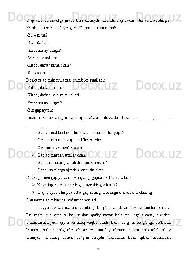 O`quvchi   bu   savolga   javob  bera   olmaydi.  Shunda   o`qituvchi   “Siz  so`z   aytdingiz.
Kitob – bu so`z“ deb yangi ma lumotni tushuntiradi.‟
-Bu – nima?
-Bu – daftar.
-Siz nima aytdingiz?
-Men so`z aytdim.
-Kitob, daftar nima ekan?
-So`z ekan.
Doskaga so`zning nusxasi chizib ko`rsatiladi: _________
-Kitob, daftar – nima?
-Kitob, daftar –o`quv qurollari.
-Siz nima aytdingiz?
-Biz gap aytdik.
-hozir   men   siz   aytgan   gapning   nushasini   doskada   chizaman:   ______,   _____   -
_______ _______.
- Gapda nechta chiziq bor? Ular nimani bildiryapti?
- Gapda to`rtta chiziq bor. Ular so`zlar.
- Gap nimadan tuzilar ekan?
- Gap so`zlardan tuzilar ekan.
- Gapni nimalarga ajratish mumkin ekan?
- Gapni so`zlarga ajratish mumkin ekan.
Doskaga men gap yozdim. Aniqlang, gapda nechta so`z bor?
 Kuzating, nechta so`zli gap aytishingiz kerak?
 O`quv quroli haqida bitta gap ayting. Doskaga o`shanisini chizing.
Shu tarzda so`z haqida ma'lumot beriladi.
               Tayyorlov davrida o`quvchilarga bo`g’in haqida amaliy tushuncha beriladi.
Bu   tushuncha   amaliy   bo`lishidan   qat'iy   nazar   bola   uni   egallamasa,   o`qishni
o`zlashtirishi   juda   qiyin   va   uzoq   vaqtni   oladi.   Bola   bo`g`in,   bo`g`inga   bo`lishni
bilmasa,   so`zda   bo`g`inlar   chegarasini   aniqlay   olmasa,   so`zni   bo`g`inlab   o`qiy
olmaydi.   Shuning   uchun   bo`g`in   haqida   tushuncha   hosil   qilish   usularidan
26 