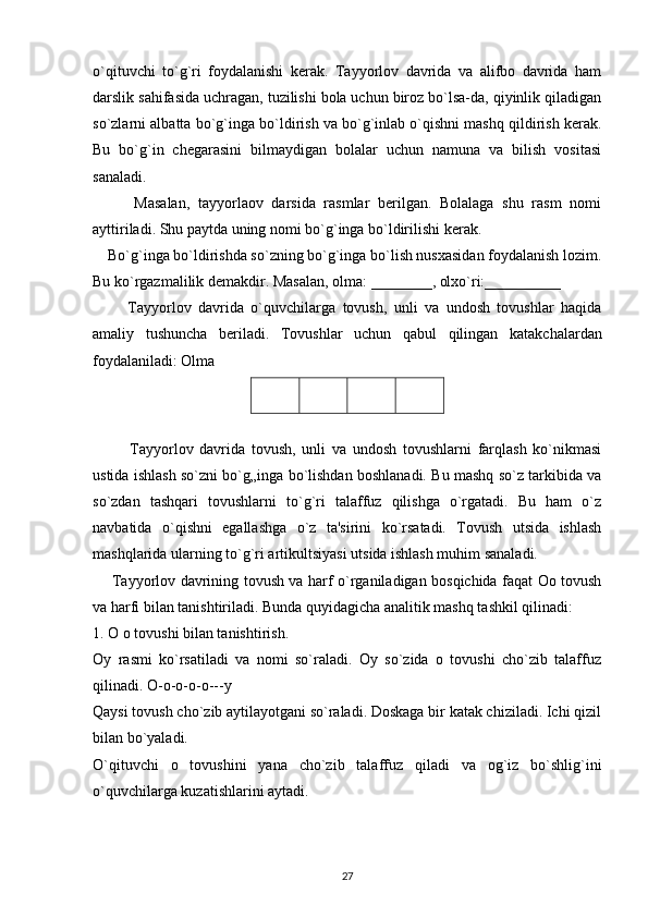 o`qituvchi   to`g`ri   foydalanishi   kerak.   Tayyorlov   davrida   va   alifbo   davrida   ham
darslik sahifasida uchragan, tuzilishi bola uchun biroz bo`lsa-da, qiyinlik qiladigan
so`zlarni albatta bo`g`inga bo`ldirish va bo`g`inlab o`qishni mashq qildirish kerak.
Bu   bo`g`in   chegarasini   bilmaydigan   bolalar   uchun   namuna   va   bilish   vositasi
sanaladi.
          Masalan,   tayyorlaov   darsida   rasmlar   berilgan.   Bolalaga   shu   rasm   nomi
ayttiriladi. Shu paytda uning nomi bo`g`inga bo`ldirilishi kerak.
    Bo`g`inga bo`ldirishda so`zning bo`g`inga bo`lish nusxasidan foydalanish lozim.
Bu ko`rgazmalilik demakdir. Masalan, olma: ________, olxo`ri:__________
          Tayyorlov   davrida   o`quvchilarga   tovush,   unli   va   undosh   tovushlar   haqida
amaliy   tushuncha   beriladi.   Tovushlar   uchun   qabul   qilingan   katakchalardan
foydalaniladi: Olma
            Tayyorlov   davrida   tovush,   unli   va   undosh   tovushlarni   farqlash   ko`nikmasi
ustida ishlash so`zni bo`g„inga bo`lishdan boshlanadi. Bu mashq so`z tarkibida va
so`zdan   tashqari   tovushlarni   to`g`ri   talaffuz   qilishga   o`rgatadi.   Bu   ham   o`z
navbatida   o`qishni   egallashga   o`z   ta'sirini   ko`rsatadi.   Tovush   utsida   ishlash
mashqlarida ularning to`g`ri artikultsiyasi utsida ishlash muhim sanaladi.
       Tayyorlov davrining tovush va harf o`rganiladigan bosqichida faqat Oo tovush
va harfi bilan tanishtiriladi. Bunda quyidagicha analitik mashq tashkil qilinadi:
1. O o tovushi bilan tanishtirish.
Oy   rasmi   ko`rsatiladi   va   nomi   so`raladi.   Oy   so`zida   o   tovushi   cho`zib   talaffuz
qilinadi.  O-o-o-o-o---y
Qaysi tovush cho`zib aytilayotgani so`raladi. Doskaga bir katak chiziladi. Ichi qizil
bilan bo`yaladi.
O`qituvchi   o   tovushini   yana   cho`zib   talaffuz   qiladi   va   og`iz   bo`shlig`ini
o`quvchilarga kuzatishlarini aytadi.
27 