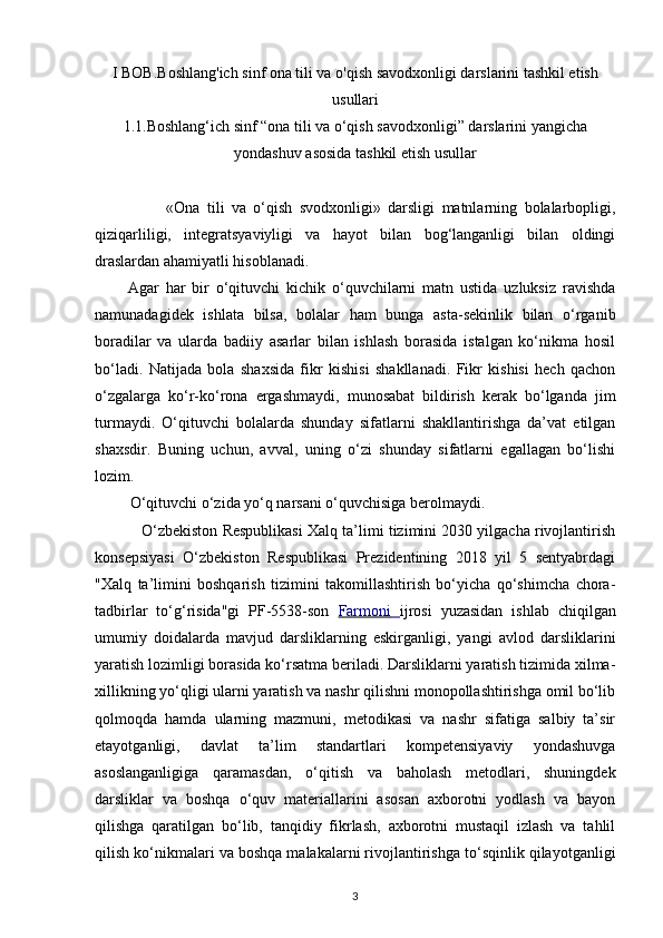 I BOB. Boshlang'ich sinf ona tili va o'qish savodxonligi darslarini tashkil etish
usullari
1.1. Boshlang‘ich sinf “ona tili va o‘qish savodxonligi” darslarini   yangicha
yondashuv asosida tashkil etish usullar
       
                    «Ona   tili   va   o‘qish   svodxonligi»   darsligi   matnlarning   bolalarbopligi,
qiziqarliligi,   integratsyaviyligi   va   hayot   bilan   bog‘langanligi   bilan   oldingi
draslardan ahamiyatli hisoblanadi. 
          Agar   har   bir   o‘qituvchi   kichik   o‘quvchilarni   matn   ustida   uzluksiz   ravishda
namunadagidek   ishlata   bilsa,   bolalar   ham   bunga   asta-sekinlik   bilan   o‘rganib
boradilar   va   ularda   badiiy   asarlar   bilan   ishlash   borasida   istalgan   ko‘nikma   hosil
bo‘ladi.   Natijada   bola   shaxsida   fikr   kishisi   shakllanadi.   Fikr   kishisi   hech   qachon
o‘zgalarga   ko‘r-ko‘rona   ergashmaydi,   munosabat   bildirish   kerak   bo‘lganda   jim
turmaydi.   O‘qituvchi   bolalarda   shunday   sifatlarni   shakllantirishga   da’vat   etilgan
shaxsdir.   Buning   uchun,   avval,   uning   o‘zi   shunday   sifatlarni   egallagan   bo‘lishi
lozim. 
          O‘qituvchi o‘zida yo‘q narsani o‘quvchisiga berolmaydi. 
             O‘zbekiston Respublikasi Xalq ta’limi tizimini 2030 yilgacha rivojlantirish
konsepsiyasi   O‘zbekiston   Respublikasi   Prezidentining   2018   yil   5   sentyabrdagi
"Xalq   ta’limini   boshqarish   tizimini   takomillashtirish   bo‘yicha   qo‘shimcha   chora-
tadbirlar   to‘g‘risida"gi   PF-5538-son   Farmoni         ijrosi   yuzasidan   ishlab   chiqilgan
umumiy   doidalarda   mavjud   darsliklarning   eskirganligi,   yangi   avlod   darsliklarini
yaratish lozimligi borasida ko‘rsatma beriladi. Darsliklarni yaratish tizimida xilma-
xillikning yo‘qligi ularni yaratish va nashr qilishni monopollashtirishga omil bo‘lib
qolmoqda   hamda   ularning   mazmuni,   metodikasi   va   nashr   sifatiga   salbiy   ta’sir
etayotganligi,   davlat   ta’lim   standartlari   kompetensiyaviy   yondashuvga
asoslanganligiga   qaramasdan,   o‘qitish   va   baholash   metodlari,   shuningdek
darsliklar   va   boshqa   o‘quv   materiallarini   asosan   axborotni   yodlash   va   bayon
qilishga   qaratilgan   bo‘lib,   tanqidiy   fikrlash,   axborotni   mustaqil   izlash   va   tahlil
qilish ko‘nikmalari va boshqa malakalarni rivojlantirishga to‘sqinlik qilayotganligi
3 