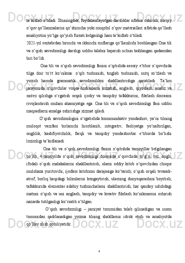 ta’kidlab o‘tiladi. Shuningdek, foydalanilayotgan darsliklar sifatini oshirish, xorijiy
o‘quv qo‘llanmalarini qo‘shimcha yoki muqobil o‘quv materiallari sifatida qo‘llash
amaliyotini yo‘lga qo‘yish fursati kelganligi ham ta’kidlab o‘tiladi. 
2021-yil sentabrdan birinchi va ikkinchi sinflariga qo‘llanilishi boshlangan Ona tili
va o‘qish savodxonligi darsligi ushbu talabni bajarish uchun tashlangan qadamdan
biri bo‘ldi. 
                    Ona tili va o‘qish savodxonligi fanini o‘qitishda asosiy e’tibor o‘quvchida
tilga   doir   to rt   ko nikma:   o qib   tushunish,   tinglab   tushunish,   nutq   so zlash   vaʻ ʻ ʻ ʻ
yozish   hamda   grammatik   savodxonlikni   shakllantirishga   qaratiladi.   Ta’lim
jarayonida   o‘quvchilar   voqea-hodisalarni   kuzatish,   anglash,   qiyoslash,   analiz   va
sintez   qilishga   o‘rgatish   orqali   ijodiy   va   tanqidiy   tafakkurini,   fikrlash   doirasini
rivojlantirish   muhim   ahamiyatga   ega.   Ona   tili   va   o‘qish   savodxonligi   fani   ushbu
maqsadlarni amalga oshirishga xizmat qiladi.  
                O‘qish   savodxonligini   o‘rgatishda   kommunikativ   yondashuv,   ya’ni   tilning
muloqot   vazifasi   birlamchi   hisoblanib,   integrativ,   faoliyatga   yo‘naltirilgan,
onglilik,   kashfiyotchilik,   farqli   va   tanqidiy   yondashuvlar   e’tiborda   bo‘lishi
lozimligi ta’kidlanadi.  
                    Ona   tili   va   o‘qish   savodxonligi   fanini   o‘qitishda   tamoyillar   belgilangan
bo‘lib,   4-tamoyilda   o‘qish   savodxonligi   doirasida   o‘quvchida   to‘g‘ri,   tez,   ongli,
ifodali   o‘qish   malakalarini   shakllantirish,   ularni   oddiy   kitob   o quvchidan   chuqur	
ʻ
mulohaza yurituvchi, ijodkor kitobxon darajasiga ko‘tarish;  o‘qish orqali tevarak-
atrof,   borliq   haqidagi   bilimlarini   kengaytirish,   ularning   dunyoqarashini   boyitish;
tafakkurida   elementar   adabiy   tushunchalarni   shakllantirish;   har   qanday   uslubdagi
matnni   o‘qish   va   uni   anglash,   tanqidiy   va   kreativ   fikrlash   ko‘nikmasini   oshirish
nazarda tutilganligi ko‘rsatib o‘tilgan. 
                  O‘qish   savodxonligi   –   jamiyat   tomonidan   talab   qilinadigan   va   inson
tomonidan   qadrlanadigan   yozma   tilning   shakllarini   idrok   etish   va   amaliyotda
qo‘llay olish qobiliyatidir. 
4