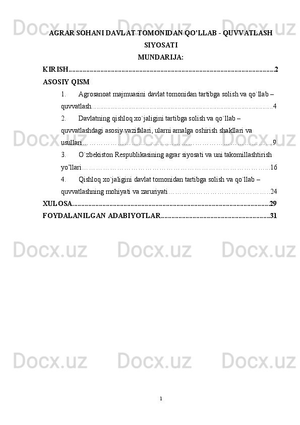 AGRAR SOHANI DAVLAT TOMONIDAN QO’LLAB - QUVVATLASH
SIYOSATI
MUNDARIJA:
KIRISH.....................................................................................................................2
ASOSIY QISM
1. Agrosanoat majmuasini davlat tomonidan tartibga solish va qo`llab – 
quvvatlash.......................................................................................................4
2. Davlatning qishloq xo`jaligini tartibga solish va qo`llab – 
quvvatlashdagi asosiy vazifalari, ularni amalga oshirish shakllari va 
usullari………………………………………………………………………9
3. O`zbеkiston Rеspublikasining agrar siyosati va uni takomillashtirish 
yo’llari ……………………………………………………………………...16
4. Qishloq xo`jaligini davlat tomonidan tartibga solish va qo`llab – 
quvvatlashning mohiyati va zaruriyati……………………………………..24
XULOSA................................................................................................................29
FOYDALANILGAN ADABIYOTLAR..............................................................31
1 