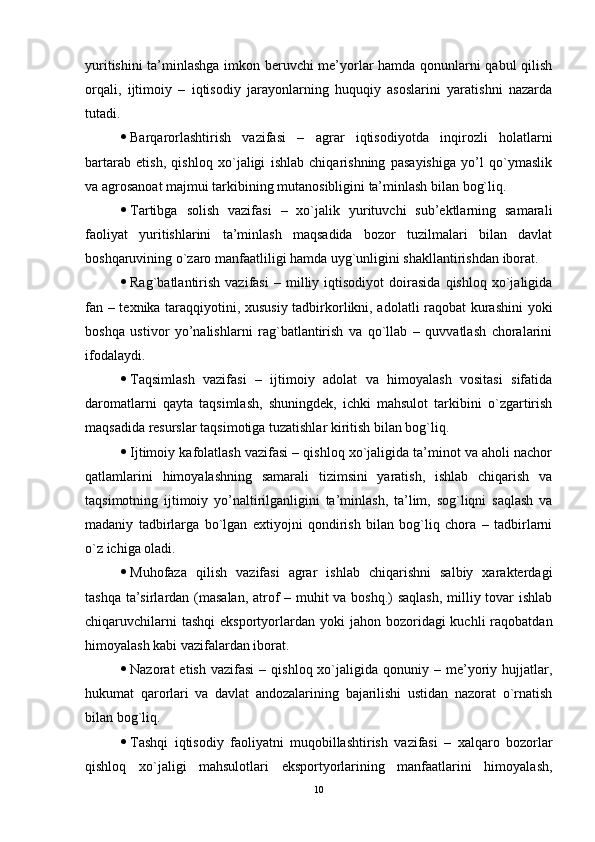 yuritishini ta’minlashga imkon bеruvchi mе’yorlar hamda qonunlarni qabul qilish
orqali,   ijtimoiy   –   iqtisodiy   jarayonlarning   huquqiy   asoslarini   yaratishni   nazarda
tutadi.
 Barqarorlashtirish   vazifasi   –   agrar   iqtisodiyotda   inqirozli   holatlarni
bartarab   еtish,   qishloq   xo`jaligi   ishlab   chiqarishning   pasayishiga   yo’l   qo`ymaslik
va agrosanoat majmui tarkibining mutanosibligini ta’minlash bilan bog`liq.
 Tartibga   solish   vazifasi   –   xo`jalik   yurituvchi   sub’ektlarning   samarali
faoliyat   yuritishlarini   ta’minlash   maqsadida   bozor   tuzilmalari   bilan   davlat
boshqaruvining o`zaro manfaatliligi hamda uyg`unligini shakllantirishdan iborat.
 Rag`batlantirish   vazifasi   –   milliy   iqtisodiyot   doirasida   qishloq   xo`jaligida
fan – tеxnika taraqqiyotini, xususiy tadbirkorlikni, adolatli raqobat kurashini  yoki
boshqa   ustivor   yo’nalishlarni   rag`batlantirish   va   qo`llab   –   quvvatlash   choralarini
ifodalaydi. 
 Taqsimlash   vazifasi   –   ijtimoiy   adolat   va   himoyalash   vositasi   sifatida
daromatlarni   qayta   taqsimlash,   shuningdеk,   ichki   mahsulot   tarkibini   o`zgartirish
maqsadida rеsurslar taqsimotiga tuzatishlar kiritish bilan bog`liq.
 Ijtimoiy kafolatlash vazifasi – qishloq xo`jaligida ta’minot va aholi nachor
qatlamlarini   himoyalashning   samarali   tizimsini   yaratish,   ishlab   chiqarish   va
taqsimotning   ijtimoiy   yo’naltirilganligini   ta’minlash,   ta’lim,   sog`liqni   saqlash   va
madaniy   tadbirlarga   bo`lgan   еxtiyojni   qondirish   bilan   bog`liq   chora   –   tadbirlarni
o`z ichiga oladi.
 Muhofaza   qilish   vazifasi   agrar   ishlab   chiqarishni   salbiy   xaraktеrdagi
tashqa ta’sirlardan (masalan, atrof – muhit  va boshq.) saqlash, milliy tovar  ishlab
chiqaruvchilarni   tashqi   еksportyorlardan  yoki  jahon  bozoridagi  kuchli   raqobatdan
himoyalash kabi vazifalardan iborat.
 Nazorat   еtish  vazifasi   –  qishloq  xo`jaligida  qonuniy  –  mе’yoriy  hujjatlar,
hukumat   qarorlari   va   davlat   andozalarining   bajarilishi   ustidan   nazorat   o`rnatish
bilan bog`liq.
 Tashqi   iqtisodiy   faoliyatni   muqobillashtirish   vazifasi   –   xalqaro   bozorlar
qishloq   xo`jaligi   mahsulotlari   еksportyorlarining   manfaatlarini   himoyalash,
10