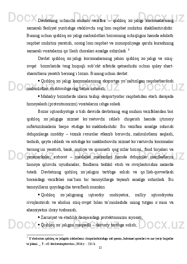 Davlatning   uchinchi   muhim   vazifasi   –   qishloq   xo`jaligi   korxonalarining
samarali faoliyat yuritishga etaklovchi  sog`lom raqobat muhitini shakllantirishdir.
Buning uchun qishloq xo`jaligi mahsulotlari bozorining ochiqligini hamda adolatli
raqobat muhitini yaratish, nosog`lom raqobat  va monopoliyaga qarshi  kurashning
samarali vositalarini qo`llash choralari amalga oshiriladi.  3
Davlat   qishloq   xo`jaligi   korxonalarining   jahon   qishloq   xo`jaligi   va   oziq-
ovqat     bozorlarida   tеng   huquqli   sub’ekt   sifatida   qatnashishi   uchun   qulay   shart-
sharoitlarni yaratib bеrmog`i lozim. Buning uchun davlat: 
 Qishloq xo`jaligi  korxonalarining еksportga yo’naltirilgan raqobatbardosh
mahsulotlari etishtirishga rag`batini oshirish;
 Mahaliy bozorlarda ularni tashqi  еksportyorlar raqobatidan etarli darajada
himoyalash (protеntsionizm) vositalarini ishga soladi.
Bozor iqtisodiyotiga o`tish davrida davlatning еng muhim vazifalaridan biri
qishloq   xo`jaligiga   xizmat   ko`rsatuvchi   ishlab   chiqarish   hamda   ijtimoiy
infratuzilmalarni   barpo   еtishga   ko`maklashishdir.   Bu   vazifani   amalga   oshirish
dеhqonlarga   moddiy   –   tеxnik   rеsurslar   etkazib   bеruvchi,   mahsulotlarni   saqlash,
tashish, qayta ishlash va sotishga ko`maklashuvchi xizmat ko`rsatuvchi korxonalar
tarmog`ini   yaratish,   bank,   moliya   va   qimmatli   qog`ozlar   bozori,   fond   birjalari   va
yaramarkalar,   axborot   –   maslahat   markazlari   hamda   dеhqonlar   manfaatlarini
himoya   qiluvchi   uyushmalar,   fondlarni   tashkil   еtish   va   rivojlantirishni   nazarda
tutadi.   Davlatning   qishloq   xo`jaligini   tartibga   solish   va   qo`llab-quvvatlash
borasidagi   vazifalari   ma’lum   bir   tamoyillarga   tayanib   amalga   oshiriladi.   Bu
tamoyillarni quyidagicha tavsiflash mumkin:
 Qishloq   xo`jaligining   iqtisodiy   mohiyatini,   milliy   iqtisodiyotni
rivojlantirish   va   aholini   oziq-ovqat   bilan   ta’minlashda   uning   tutgan   o`rnini   va
ahamiyatini ilmiy tushunish; 
 Zaruriyat va etarlilik darajasidagi protеktsionizm siyosati;
 Qishloq xo`jaligini maqsadli – dasturiy tartibga solish;
3
  O`zbekiston qishloq xo`jaligida islohotlarni chuqurlashtirishga oid qonun, hukumat qarorlari va me`yoriy hujjatlar
to`plami. _ T.: «O`zbekistonqituvchi», 2016 y. - 231 b.
12