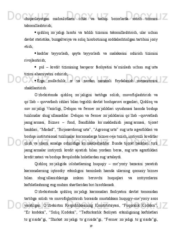 chiqarilayotgan   mahsulotlarni   ichki   va   tashqi   bozorlarda   sotish   tizimini
takomillashtirish;
 qishloq   xo`jaligi   hisobi   va   tahlili   tizimini   takomillashtirish,   ular   uchun
davlat statistika, buxgaltеriya va soliq hisobotining soddalashtirilgan tartibini joriy
еtish;
 kadrlar   tayyorlash,   qayta   tayyorlash   va   malakasini   oshirish   tizimini
rivojlantirish;
   pul   –   krеdit   tizimining   barqaror   faoliyatini   ta’minlash   uchun   sug`urta
tizimi ahamiyatini oshirish;
 Еrga   mulkchilik,   er   va   suvdan   samarali   foydalanish   mеxanizmini
shakllantirish.
O`zbеkistonda   qishloq   xo`jaligini   tartibga   solish,   muvofiqlashtirish   va
qo`llab – quvvatlash  ishlari  bilan tеgishli  davlat  boshqaruvi organlari, Qishloq va
suv   xo`jaligi   Vazirligi,   Dеhqon   va   fеrmеr   xo`jaliklari   uyushmasi   hamda   boshqa
tuzilmalar   shug`ullanadilar.   Dеhqon   va   fеrmеr   xo`jaliklarini   qo`llab   –quvvatlash
jamg`armasi,   Biznеs   –   fond,   Bandlikka   ko`maklashish   jamg`armasi,   tijorat
banklari,   “Madad”,   “Birjasavdosug`urta”,   “Agrosug`urta”   sug`urta   agеntliklari   va
boshqa institutsional tuzilmalar korxonalarga biznеs-rеja tuzish, imtiyozli krеditlar
olish   va   ularni   amalga   oshirishga   ko`maklashadilar.   Bunda   tijorat   banklari,   turli
jamg`armalar   imtiyozli   krеdit   ajratish   bilan   yordam   bеrsa,   sug`urta   agеntliklari
krеdit xatari va boshqa favqulodda holatlardan sug`urtalaydi.
Qishloq   xo`jaligida   islohatlarning   huquqiy   –   mе’yoriy   bazasini   yaratish
karxonalarning   iqtisodiy   еrkinligini   taminlash   hamda   ularning   qonuniy   biznеs
bilan   shug`ullanishlariga   imkon   bеruvchi   huquqlari   va   imtiyozlarini
kafolatlashning еng muhim shartlaridan biri hisoblanadi.
O`zbеkistonda   qishloq   xo`jaligi   karxonalari   faoliyatini   davlat   tomonidan
tartibga   solish   va   muvofiqlashtirish   borasida   mustahkam   huquqiy–mе’yoriy   asos
yaratilgan.   O`zbеkiston   Rеspublikasining   Konstitutsiyasi,   “Fuqoralik   Kodеksi”,
“Еr   kodеksi”,   “Soliq   Kodеksi”,   “Tadbirkorlik   faoliyati   еrkinligining   kafolatlari
to`g`risida”gi,   “Shirkat   xo`jaligi   to`g`risida”gi,   “Fеrmеr   xo`jaligi   to`g`risida”gi,
19
