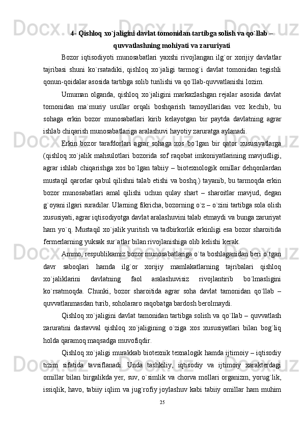 4- Qishloq xo`jaligini davlat tomonidan tartibga solish va qo`llab –
quvvatlashning mohiyati va zaruriyati
Bozor   iqtisodiyoti   munosabatlari   yaxshi   rivojlangan   ilg`or   xorijiy   davlatlar
tajribasi   shuni   ko`rsatadiki,   qishloq   xo`jaligi   tarmog`i   davlat   tomonidan   tegishli
qonun-qoidalar asosida tartibga solib turilishi va qo`llab-quvvatlanishi lozim. 
Umuman   olganda,   qishloq   xo`jaligini   markazlashgan   rejalar   asosida   davlat
tomonidan   ma`muriy   usullar   orqali   boshqarish   tamoyillaridan   voz   kechib,   bu
sohaga   erkin   bozor   munosabatlari   kirib   kelayotgan   bir   paytda   davlatning   agrar
ishlab chiqarish munosabatlariga aralashuvi hayotiy zaruratga aylanadi. 
Erkin   bozor   tarafdorlari   agrar   sohaga   xos   bo`lgan   bir   qator   xususiyatlarga
(qishloq   xo`jalik   mahsulotlari   bozorida   sof   raqobat   imkoniyatlarining   mavjudligi,
agrar   ishlab   chiqarishga   xos   bo`lgan   tabiiy  –   biotexnologik  omillar   dehqonlardan
mustaqil qarorlar qabul qilishni talab etishi va boshq.) tayanib, bu tarmoqda erkin
bozor   munosabatlari   amal   qilishi   uchun   qulay   shart   –   sharoitlar   mavjud,   degan
g`oyani ilgari suradilar. Ularning fikricha, bozorning o`z – o`zini tartibga sola olish
xususiyati, agrar iqtisodiyotga davlat aralashuvini talab etmaydi va bunga zaruriyat
ham yo`q. Mustaqil  xo`jalik yuritish va tadbirkorlik erkinligi esa bozor sharoitida
fermerlarning yuksak sur`atlar bilan rivojlanishiga olib kelishi kerak.
Ammo, respublikamiz bozor munosabatlariga o`ta boshlaganidan beri o`tgan
davr   saboqlari   hamda   ilg`or   xorijiy   mamlakatlarning   tajribalari   qishloq
xo`jaliklarini   davlatning   faol   aralashuvisiz   rivojlantirib   bo`lmasligini
ko`rsatmoqda.   Chunki,   bozor   sharoitida   agrar   soha   davlat   tamonidan   qo`llab   –
quvvatlanmasdan turib, soholararo raqobatga bardosh berolmaydi.
Qishloq xo`jaligini davlat tamonidan tartibga solish va qo`llab – quvvatlash
zaruratini   dastavval   qishloq   xo`jaligining   o`ziga   xos   xususiyatlari   bilan   bog`liq
holda qaramoq maqsadga muvofiqdir.
Qishloq xo`jaligi murakkab biotexnik texnalogik hamda ijtimoiy – iqtisodiy
tizim   sifatida   tavsiflanadi.   Unda   tashkiliy,   iqtisodiy   va   ijtimoiy   xarakterdagi
omillar bilan birgalikda yer, suv, o`simlik va chorva mollari organizm, yorug`lik,
issiqlik, havo,  tabiiy iqlim  va jug`rofiy joylashuv kabi  tabiiy omillar  ham  muhim
25