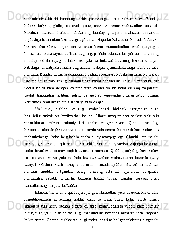 mahsulotning   kirishi   bahoning   keskin   pasayishiga   olib   kelishi   mumkin.   Bunday
holatni   ko`proq   g`alla,   sabzavot,   poliz,   meva   va   uzum   mahsulotlari   bozorida
kuzatish   mumkin.   Ba`zan   baholarning   bunday   pasayishi   mahsulot   tannarxini
qoplashga ham imkon bermasligi oqibatida dehqonlar katta zarar ko`radi. Tabiiyki,
bunday   sharoitlarda   agrar   sohada   erkin   bozor   munosabadlari   amal   qilayotgan
bo`lsa, ular  xonavayron bo`lishi  turgan gap. Yoki  ikkinchi bir yili ob – havoning
noqulay   kelishi   (qurg`oqchilik,   sel,   jala   va   hokazo)   hosilning   keskin   kamayib
ketishiga  va natijada narxlarning haddan tashqari qimmatlashishiga sabab bo`lishi
mumkin. Bunday hollarda dehqonlar hosilning kamayib ketishidan zarar ko`rsalar,
iste`molchilar   narxlarning   balandligidan   aziyat   chekadilar.   Ko`rinib   turibdiki,   har
ikkala   holda   ham   dehqon   ko`proq   zrar   ko`radi   va   bu   holat   qishloq   xo`jaligini
davlat   tamonidan   tartibga   solish   va   qo`llab   –quvvatlash   zaruriyatini   yuzaga
keltiruvchi omillardan biri sifatida yuzaga chiqadi.
Ma`lumki,   qishloq   xo`jaligi   mahsulotlari   biologik   jarayonlar   bilan
bog`liqligi   tufayli   tez   buziluvchan   bo`ladi.   Ularni   uzoq   muddat   saqlash   yoki   olis
masofalarga   teshish   imkoniyatlari   ancha   chegaralangan.   Qishloq   xo`jaligi
korxonalaridan farqli ravishda sanoat, savdo yoki xizmat ko`rsatish karxonalari o`z
mahsulotlariga     baho   belgilashda   ancha   qulay   mavqega   ega.   Chunki,   iste`molchi
so`rayotgan narx qoniqtirmasa, ularni toki bozorda qulay vaziyat vujudga kelgunga
qadar   tovarlarini   sotmay   saqlab   turishlari   mumkin.   Qishloq   xo`jaligi   karxonalari
esa   sabzavot,   meva   yoki   sut   kabi   tez   buziluvchan   mahsulotlarni   bozorda   qulay
vaziyat   kelishini   kutib,   uzoq   vaqt   ushlab   turaolmaydilar.   Bu   xil   mahsulotlar
ma`lum   muddat   o`tgandan   so`ng   o`zining   iste`mol   qiymatini   yo`qatishi
mumkinligi   sababli   fermerlar   bozorda   tashkil   topgan   narxlar   darajasi   bilan
qanoatlanishga majbur bo`ladilar.
Ikkinchi   tamondan,   qishloq   xo`jaligi   mahsulotlari   yetishtiruvchi   karxonalar
respublikamizda   ko`pchilini   tashkil   etadi   va   erkin   bozor   hukm   surib   turgan
sharoitda   ular   hech   qachon   o`zaro   kelishib,   mahsulotlariga   yuqori   narx   belgilay
olmaydilar,   ya`ni   qishloq   xo`jaligi   mahsulotlari   bozorida   nisbatan   ideal   raqobad
hukm suradi. Odatda, qishloq xo`jaligi mahsulotlariga bo`lgan talabning o`zgarishi
27