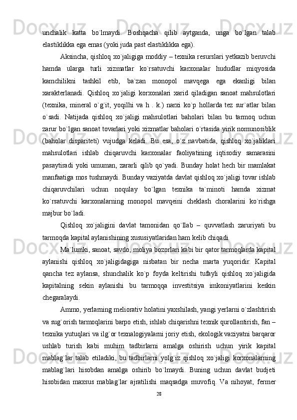 unchalik   katta   bo`lmaydi.   Boshqacha   qilib   aytganda,   unga   bo`lgan   talab
elastiklikka ega emas (yoki juda past elastiklikka ega).
Aksincha, qishloq xo`jaligiga moddiy – texnika resurslari yetkazib beruvchi
hamda   ularga   turli   xizmatlar   ko`rsatuvchi   karxonalar   hududlar   miqyosida
kamchilikni   tashkil   etib,   ba`zan   monopol   mavqega   ega   ekanligi   bilan
xarakterlanadi.   Qishloq   xo`jaligi   korxonalari   xarid   qiladigan   sanoat   mahsulotlari
(texnika,   mineral   o`g`it,   yoqilhi   va   h   .   k.)   narxi   ko`p   hollarda   tez   sur`atlar   bilan
o`sadi.   Natijada   qishloq   xo`jaligi   mahsulotlari   baholari   bilan   bu   tarmoq   uchun
zarur bo`lgan sanoat tovarlari yoki xizmatlar baholari o`rtasida yirik nomunosiblik
(baholar   dispariteti)   vujudga   keladi.   Bu   esa,   o`z   navbatida,   qishloq   xo`jaliklari
mahsulotlari   ishlab   chiqaruvchi   karxonalar   faoliyatining   iqtisodiy   samarasini
pasaytiradi   yoki   umuman,   zararli   qilib   qo`yadi.   Bunday   holat   hech   bir   mamlakat
manfaatiga mos tushmaydi. Bunday vaziyatda davlat qishloq xo`jaligi tovar ishlab
chiqaruvchilari   uchun   noqulay   bo`lgan   texnika   ta`minoti   hamda   xizmat
ko`rsatuvchi   karxonalarning   monopol   mavqeini   cheklash   choralarini   ko`rishga
majbur bo`ladi.
Qishloq   xo`jaligini   davlat   tamonidan   qo`llab   –   quvvatlash   zaruriyati   bu
tarmoqda kapital aylanishining xususiyatlaridan ham kelib chiqadi.
Ma`lumki, sanoat, savdo, moliya bozorlari kabi bir qator tarmoqlarda kapital
aylanishi   qishloq   xo`jaligidagiga   nisbatan   bir   necha   marta   yuqoridir.   Kapital
qancha   tez   aylansa,   shunchalik   ko`p   foyda   keltirishi   tufayli   qishloq   xo`jaligida
kapitalning   sekin   aylanishi   bu   tarmoqqa   investitsiya   imkoniyatlarini   keskin
chegaralaydi.
Ammo, yerlarning meliorativ holatini yaxshilash, yangi yerlarni o`zlashtirish
va sug`orish tarmoqlarini barpo etish, ishlab chiqarishni texnik qurollantirish, fan –
texnika yutuqlari va ilg`or texnalogiyalarni joriy etish, ekologik vaziyatni barqaror
ushlab   turish   kabi   muhim   tadbirlarni   amalga   oshirish   uchun   yirik   kapital
mablag`lar   talab   etiladiki,   bu   tadbirlarni   yolg`iz   qishloq   xo`jaligi   korxonalarning
mablag`lari   hisobdan   amalga   oshirib   bo`lmaydi.   Buning   uchun   davlat   budjeti
hisobidan   maxsus   mablag`lar   ajratilishi   maqsadga   muvofiq.   Va   nihoyat,   fermer
28