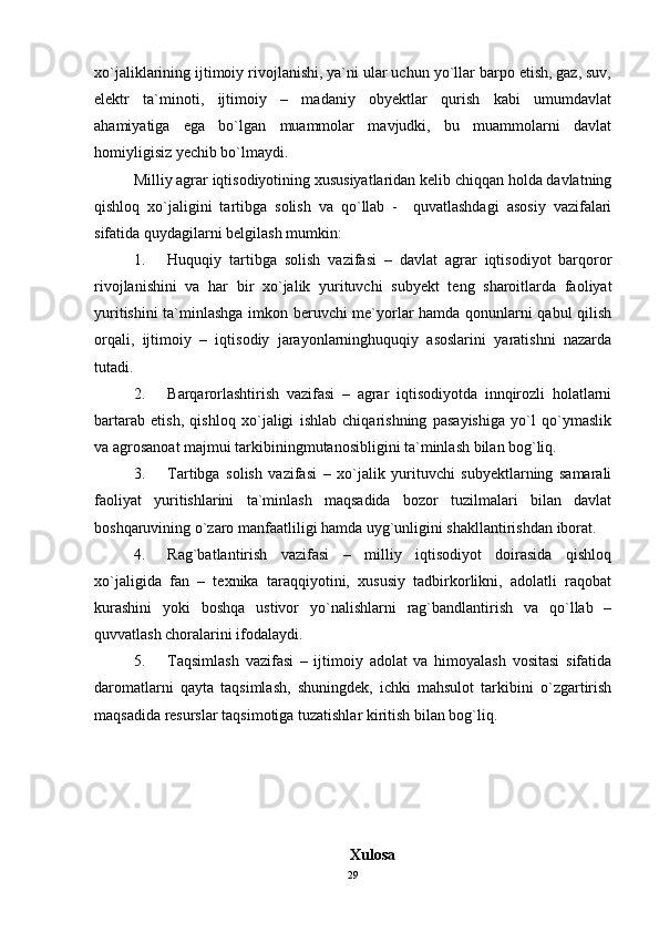 xo`jaliklarining ijtimoiy rivojlanishi, ya`ni ular uchun yo`llar barpo etish, gaz, suv,
elektr   ta`minoti,   ijtimoiy   –   madaniy   obyektlar   qurish   kabi   umumdavlat
ahamiyatiga   ega   bo`lgan   muammolar   mavjudki,   bu   muammolarni   davlat
homiyligisiz yechib bo`lmaydi.
Milliy agrar iqtisodiyotining xususiyatlaridan kelib chiqqan holda davlatning
qishloq   xo`jaligini   tartibga   solish   va   qo`llab   -     quvatlashdagi   asosiy   vazifalari
sifatida quydagilarni belgilash mumkin:
1. Huquqiy   tartibga   solish   vazifasi   –   davlat   agrar   iqtisodiyot   barqoror
rivojlanishini   va   har   bir   xo`jalik   yurituvchi   subyekt   teng   sharoitlarda   faoliyat
yuritishini ta`minlashga imkon beruvchi me`yorlar hamda qonunlarni qabul qilish
orqali,   ijtimoiy   –   iqtisodiy   jarayonlarninghuquqiy   asoslarini   yaratishni   nazarda
tutadi.
2. Barqarorlashtirish   vazifasi   –   agrar   iqtisodiyotda   innqirozli   holatlarni
bartarab   etish,   qishloq   xo`jaligi   ishlab   chiqarishning   pasayishiga   yo`l   qo`ymaslik
va agrosanoat majmui tarkibiningmutanosibligini ta`minlash bilan bog`liq.
3. Tartibga   solish   vazifasi   –   xo`jalik   yurituvchi   subyektlarning   samarali
faoliyat   yuritishlarini   ta`minlash   maqsadida   bozor   tuzilmalari   bilan   davlat
boshqaruvining o`zaro manfaatliligi hamda uyg`unligini shakllantirishdan iborat.
4. Rag`batlantirish   vazifasi   –   milliy   iqtisodiyot   doirasida   qishloq
xo`jaligida   fan   –   texnika   taraqqiyotini,   xususiy   tadbirkorlikni,   adolatli   raqobat
kurashini   yoki   boshqa   ustivor   yo`nalishlarni   rag`bandlantirish   va   qo`llab   –
quvvatlash choralarini ifodalaydi. 
5. Taqsimlash   vazifasi   –   ijtimoiy   adolat   va   himoyalash   vositasi   sifatida
daromatlarni   qayta   taqsimlash,   shuningdek,   ichki   mahsulot   tarkibini   o`zgartirish
maqsadida resurslar taqsimotiga tuzatishlar kiritish bilan bog`liq.
Xulosa
29
