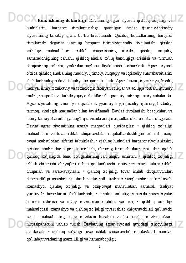 Kurs   ishining   dolzarbligi :   Davlatning   agrar   siyosati   qishloq   xo’jaligi   va
hududlarini   barqaror   rivojlantirishga   qaratilgan   davlat   ijtimoiy-iqtisodiy
siyosatining   tarkibiy   qismi   bo’lib   hisoblanadi.   Qishloq   hududlarining   barqaror
rivojlanishi   deganda   ularning   barqaror   ijtimoiyiqtisodiy   rivojlanishi,   qishloq
xo’jaligi   mahsulotlarini   ishlab   chiqarishning   o’sishi,   qishloq   xo’jaligi
samaradorligining   oshishi,   qishloq   aholisi   to’liq   bandligiga   erishish   va   turmush
darajasining   oshishi,   yerlardan   oqilona   foydalanish   tushuniladi.   Agrar   siyosat
o’zida qishloq aholisining moddiy, ijtimoiy, huquqiy va iqtisodiy shartsharoitlarini
shakllantiradigan davlat  faoliyatini qamrab oladi. Agrar  bozor, investisiya, kredit,
moliya, ilmiy texnikaviy va texnologik faoliyat, soliqlar va soliqqa tortish, ijtimoiy
muhit, maqsadli va tarkibiy qayta shakllanish agrar siyosatning asosiy sohalaridir.
Agrar siyosatning umumiy maqsadi muayyan siyosiy, iqtisodiy, ijtimoiy, hududiy,
tarmoq,   ekologik   maqsadlar   bilan   tavsiflanadi.   Davlat   rivojlanishi   bosqichlari   va
tabiiy-tarixiy sharoitlarga bog’liq ravishda aniq maqsadlar o’zaro nisbati o’zgaradi.
Davlat   agrar   siyosatining   asosiy   maqsadlari   quyidagilar:   •   qishloq   xo’jaligi
mahsulotlari   va   tovar   ishlab   chiqaruvchilar   raqobatbardoshligini   oshirish,   oziq-
ovqat  mahsulotlari  sifatini  ta’minlash;  • qishloq hududlari  barqaror  rivojlanishini,
qishloq   aholisi   bandligini   ta’minlash,   ularning   turmush   darajasini,   shuningdek
qishloq   xo’jaligida   band   bo’lganlarning   ish   haqini   oshirish;   •   qishloq   xo’jaligi
ishlab   chiqarishi   ehtiyojlari   uchun   qo’llaniluvchi   tabiiy   resurslarni   takror   ishlab
chiqarish   va   asrab-avaylash;   •   qishloq   xo’jaligi   tovar   ishlab   chiqaruvchilari
daromadliligi   oshishini   va   shu   bozorlar   infratuzilmasi   rivojlanishini   ta’minlovchi
xomashyo,   qishloq   xo’jaligi   va   oziq-ovqat   mahsulotlari   samarali   faoliyat
yurituvchi   bozorlarini   shakllantirish;   •   qishloq   xo’jaligi   sohasida   investisiyalar
hajmini   oshirish   va   qulay   investision   muhitni   yaratish;   •   qishloq   xo’jaligi
mahsulotlari, xomashyo va qishloq xo’jaligi tovar ishlab chiqaruvchilari qo’llovchi
sanoat   mahsulotlariga   narx   indeksini   kuzatish   va   bu   narxlar   indeksi   o’zaro
nisbatiparitetini   ushlab   turish.   Davlatning   agrar   siyosati   quyidagi   tamoyillarga
asoslanadi:   •   qishloq   xo’jaligi   tovar   ishlab   chiqaruvchilarini   davlat   tomonidan
qo’llabquvvatlaning manzilliligi va hammabopligi; 
3