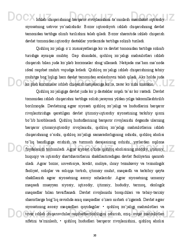 Ishlab   chiqarishning   barqaror   rivojlanishini   ta’minlash   mamlakat   iqtisodiy
siyosatning   ustivor   yo’nalishidir.   Bozor   iqtisodiyoti   ishlab   chiqarishning   davlat
tamonidan tartibga olinib turilishini talab qiladi. Bozor sharoitida ishlab chiqarish
davlat tomonidan iqtisodiy dastaklar yordamida tartibga solinib turiladi.
Qishloq xo`jaligi o`z xususiyatlariga ko`ra davlat tomonidan tartibga solinib
turishga   ayniqsa   muhtoj.   Gap   shundaki,   qishloq   xo`jaligi   mahsulotlari   ishlab
chiqarish   bilan   juda   ko`plab   korxonalar   shug`ullanadi.   Natijada   ma’lum   ma’noda
idеal raqobat muhiti vujudga kеladi. Qishloq xo`jaligi ishlab chiqarishining tabiiy
muhitga bog`liqligi ham davlat tamonidan aralashuvni talab qiladi. Aks holda juda
ko`plab korxonalar ishlab chiqarish natijalariga ko`ra, zarar ko`rishi mumkin.
Qishloq xo`jaligiga davlat juda ko`p dastaklar orqali ta’sir ko`rsatadi. Davlat
tomonidan ishlab chiqarishni tartibga solish jarayoni yildan-yilga takomillashtirilib
borilmoqda.   Davlatning   agrar   siyosati   qishloq   xo’jaligi   va   hududlarini   barqaror
rivojlantirishga   qaratilgan   davlat   ijtimoiy-iqtisodiy   siyosatining   tarkibiy   qismi
bo’lib   hisoblanadi.   Qishloq   hududlarining   barqaror   rivojlanishi   deganda   ularning
barqaror   ijtimoiyiqtisodiy   rivojlanishi,   qishloq   xo’jaligi   mahsulotlarini   ishlab
chiqarishning   o’sishi,   qishloq   xo’jaligi   samaradorligining   oshishi,   qishloq   aholisi
to’liq   bandligiga   erishish   va   turmush   darajasining   oshishi,   yerlardan   oqilona
foydalanish tushuniladi. Agrar siyosat o’zida qishloq aholisining moddiy, ijtimoiy,
huquqiy va iqtisodiy shartsharoitlarini  shakllantiradigan davlat  faoliyatini  qamrab
oladi.   Agrar   bozor,   investisiya,   kredit,   moliya,   ilmiy   texnikaviy   va   texnologik
faoliyat,   soliqlar   va   soliqqa   tortish,   ijtimoiy   muhit,   maqsadli   va   tarkibiy   qayta
shakllanish   agrar   siyosatning   asosiy   sohalaridir.   Agrar   siyosatning   umumiy
maqsadi   muayyan   siyosiy,   iqtisodiy,   ijtimoiy,   hududiy,   tarmoq,   ekologik
maqsadlar   bilan   tavsiflanadi.   Davlat   rivojlanishi   bosqichlari   va   tabiiy-tarixiy
sharoitlarga bog’liq ravishda aniq maqsadlar o’zaro nisbati o’zgaradi. Davlat agrar
siyosatining   asosiy   maqsadlari   quyidagilar:   •   qishloq   xo’jaligi   mahsulotlari   va
tovar ishlab chiqaruvchilar raqobatbardoshligini oshirish, oziq- ovqat mahsulotlari
sifatini   ta’minlash;   •   qishloq   hududlari   barqaror   rivojlanishini,   qishloq   aholisi
30
