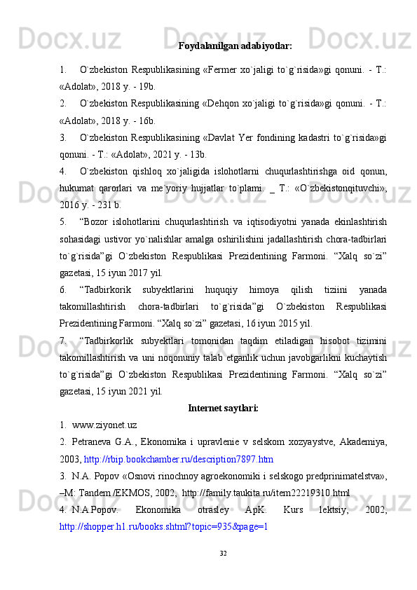 Foydalanilgan adabiyotlar:
1. O`zbekiston   Respublikasining   «Fermer   xo`jaligi   to`g`risida»gi   qonuni.   -   T.:
«Adolat», 2018 y. - 19b.
2. O`zbekiston   Respublikasining   «Dehqon   xo`jaligi   to`g`risida»gi   qonuni.   -   T.:
«Adolat», 2018 y. - 16b.
3. O`zbekiston   Respublikasining   «Davlat   Yer   fondining   kadastri   to`g`risida»gi
qonuni. - T.: «Adolat», 2021 y. - 13b.
4. O`zbekiston   qishloq   xo`jaligida   islohotlarni   chuqurlashtirishga   oid   qonun,
hukumat   qarorlari   va   me`yoriy   hujjatlar   to`plami.   _   T.:   «O`zbekistonqituvchi»,
2016 y . - 231 b.
5. “Bozor   islohotlarini   chuqurlashtirish   va   iqtisodiyotni   yanada   ekinlashtirish
sohasidagi  ustivor   yo`nalishlar  amalga  oshirilishini   jadallashtirish  chora-tadbirlari
to`g`risida”gi   O`zbekiston   Respublikasi   Prezidentining   Farmoni.   “Xalq   so`zi”
gazetasi, 15 iyun 20 17  yil.
6. “Tadbirkorik   subyektlarini   huquqiy   himoya   qilish   tiziini   yanada
takomillashtirish   chora-tadbirlari   to`g`risida”gi   O`zbekiston   Respublikasi
Prezidentining Farmoni.  “Xalq so`zi” gazetasi, 16 iyun 20 1 5 yil.
7. “Tadbirkorlik   subyektlari   tomonidan   taqdim   etiladigan   hisobot   tizimini
takomillashtirish   va   uni   noqonuniy   talab   etganlik   uchun   javobgarlikni   kuchaytish
to`g`risida”gi   O`zbekiston   Respublikasi   Prezidentining   Farmoni.   “Xalq   so`zi”
gazetasi, 15 iyun 20 21  yil.
Intеrnеt say t lari:
1. www.ziyonet.uz
2. P е tran е va   G.A.,   Е konomika   i   upravl е ni е   v   s е lskom   xozyaystv е ,   Akad е miya,
2003,  http://rbip.bookchamb е r.ru/d е scription7897.htm
3. N.A. Popov « Osnovi rinochnoy agro е konomiki i s е lskogo pr е dprinimat е lstva»,
– M: Tand е m / Е KMOS, 2002,  http://family.taukita.ru/it е m22219310.html
4. N.A.Popov.   Е konomika   otrasl е y   ApK.   Kurs   l е ktsiy,   2002,
http://shopp е r.h1.ru/books.shtml?topic=935&pag е =1
32