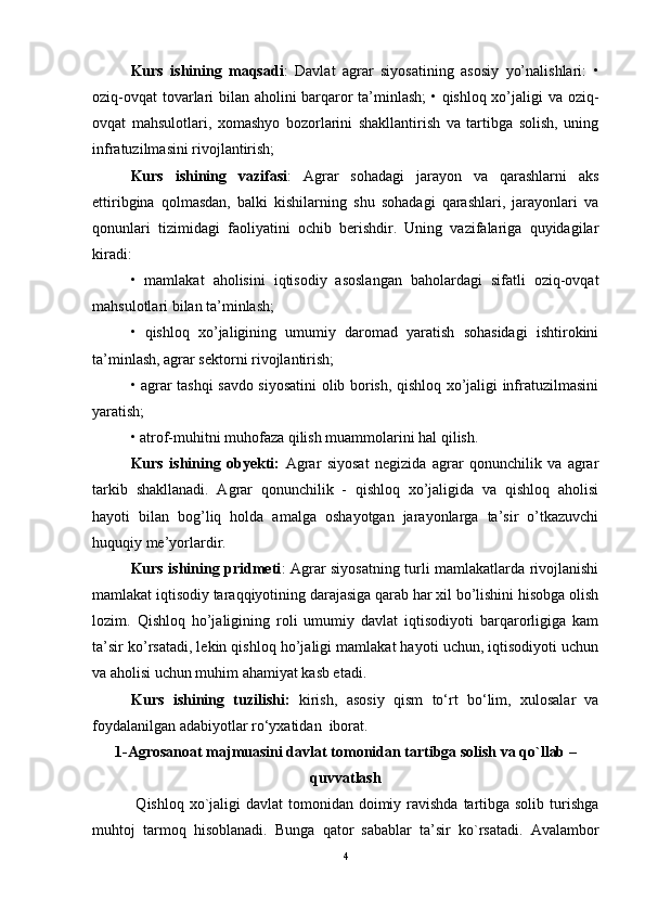 Kurs   ishining   maqsadi :   Davlat   agrar   siyosatining   asosiy   yo’nalishlari:   •
oziq-ovqat  tovarlari bilan aholini barqaror ta’minlash; • qishloq xo’jaligi va oziq-
ovqat   mahsulotlari,   xomashyo   bozorlarini   shakllantirish   va   tartibga   solish,   uning
infratuzilmasini rivojlantirish; 
Kurs   ishining   vazifasi :   Agrar   sohadagi   jarayon   va   qarashlarni   aks
ettiribgina   qolmasdan,   balki   kishilarning   shu   sohadagi   qarashlari,   jarayonlari   va
qonunlari   tizimidagi   faoliyatini   ochib   berishdir.   Uning   vazifalariga   quyidagilar
kiradi: 
•   mamlakat   aholisini   iqtisodiy   asoslangan   baholardagi   sifatli   oziq-ovqat
mahsulotlari bilan ta’minlash; 
•   qishloq   xo’jaligining   umumiy   daromad   yaratish   sohasidagi   ishtirokini
ta’minlash, agrar sektorni rivojlantirish; 
• agrar tashqi savdo siyosatini olib borish, qishloq xo’jaligi infratuzilmasini
yaratish; 
• atrof-muhitni muhofaza qilish muammolarini hal qilish.
Kurs   ishining   obyekti:   Agrar   siyosat   negizida   agrar   qonunchilik   va   agrar
tarkib   shakllanadi.   Agrar   qonunchilik   -   qishloq   xo’jaligida   va   qishloq   aholisi
hayoti   bilan   bog’liq   holda   amalga   oshayotgan   jarayonlarga   ta’sir   o’tkazuvchi
huquqiy me’yorlardir.
Kurs ishining pridmeti : Agrar siyosatning turli mamlakatlarda rivojlanishi
mamlakat iqtisodiy taraqqiyotining darajasiga qarab har xil bo’lishini hisobga olish
lozim.   Qishloq   ho’jaligining   roli   umumiy   davlat   iqtisodiyoti   barqarorligiga   kam
ta’sir ko’rsatadi, lekin qishloq ho’jaligi mamlakat hayoti uchun, iqtisodiyoti uchun
va aholisi uchun muhim ahamiyat kasb etadi.
Kurs   ishining   tuzilishi:   k irish,   asosiy   qism   to‘rt   bo‘lim,   xulosalar   va
foydalanilgan adabiyotlar ro‘yxatidan  iborat.
1- Agrosanoat majmuasini davlat tomonidan tartibga solish va qo`llab –
quvvatlash
  Qishloq xo`jaligi  davlat  tomonidan doimiy ravishda  tartibga solib  turishga
muhtoj   tarmoq   hisoblanadi.   Bunga   qator   sabablar   ta’sir   ko`rsatadi.   Avalambor
4