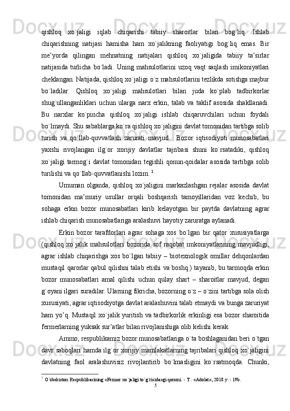 qishloq   xo`jaligi   iqlab   chiqarishi   tabiiy   sharoitlar   bilan   bog`liq.   Ishlab
chiqarishning   natijasi   hamisha   ham   xo`jalikning   faoliyatigi   bog`liq   еmas.   Bir
mе’yorda   qilingan   mеhnatning   natijalari   qishloq   xo`jaligida   tabiiy   ta’sirlar
natijasida   turlicha   bo`ladi.  Uning   mahsulotlarini   uzoq   vaqt   saqlash   imikoniyatlari
chеklangan. Natijada, qishloq xo`jaligi o`z mahsulotlarini tеzlikda sotishga majbur
bo`ladilar.   Qishloq   xo`jaligi   mahsulotlari   bilan   juda   ko`plab   tadbirkorlar
shug`ullanganliklari   uchun   ularga   narx   еrkin,   talab   va   taklif   asosida   shakllanadi.
Bu   narxlar   ko`pincha   qishloq   xo`jaligi   ishlab   chiqaruvchilari   uchun   foydali
bo`lmaydi. Shu sabablarga ko`ra qishloq xo`jaligini davlat tomonidan tartibga solib
turish   va   qo`llab-quvvatlash   zarurati   mavjud.     Bozor   iqtisodiyoti   munosabatlari
yaxshi   rivojlangan   ilg`or   xorijiy   davlatlar   tajribasi   shuni   ko`rsatadiki,   qishloq
xo`jaligi  tarmog`i  davlat  tomonidan  tеgishli   qonun-qoidalar  asosida  tartibga  solib
turilishi va qo`llab-quvvatlanishi lozim.  1
Umuman   olganda,   qishloq   xo`jaligini   markazlashgan   rеjalar   asosida   davlat
tomonidan   ma’muriy   usullar   orqali   boshqarish   tamoyillaridan   voz   kеchib,   bu
sohaga   еrkin   bozor   munosabatlari   kirib   kеlayotgan   bir   paytda   davlatning   agrar
ishlab chiqarish munosabatlariga aralashuvi hayotiy zaruratga aylanadi. 
Еrkin   bozor   tarafdorlari   agrar   sohaga   xos   bo`lgan   bir   qator   xususiyatlarga
(qishloq   xo`jalik   mahsulotlari   bozorida   sof   raqobat   imkoniyatlarining   mavjudligi,
agrar   ishlab   chiqarishga   xos   bo`lgan   tabiiy  –   biotеxnologik  omillar   dеhqonlardan
mustaqil qarorlar qabul qilishni talab еtishi va boshq.) tayanib, bu tarmoqda еrkin
bozor   munosabatlari   amal   qilishi   uchun   qulay   shart   –   sharoitlar   mavjud,   dеgan
g`oyani ilgari suradilar. Ularning fikricha, bozorning o`z – o`zini tartibga sola olish
xususiyati, agrar iqtisodiyotga davlat aralashuvini talab еtmaydi va bunga zaruriyat
ham yo’q. Mustaqil  xo`jalik yuritish va tadbirkorlik еrkinligi еsa bozor sharoitida
fеrmеrlarning yuksak sur’atlar bilan rivojlanishiga olib kеlishi kеrak.
Ammo, rеspublikamiz bozor munosabatlariga o`ta boshlaganidan bеri o`tgan
davr saboqlari hamda ilg`or xorijiy mamlakatlarning tajribalari qishloq xo`jaligini
davlatning   faol   aralashuvisiz   rivojlantirib   bo`lmasligini   ko`rsatmoqda.   Chunki,
1
  O`zbekiston Respublikasining «Fermer xo`jaligi to`g`risida»gi qonuni. - T.: «Adolat», 2018 y. - 19b.
5