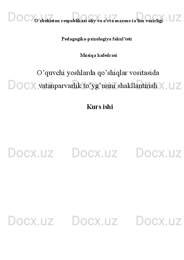 O’zbеkistоn rеspublikаsi оliy vа o’rtа mаxsus tа’lim vаzirligi 
  Pedagogika-psixologiya fakul’teti 
   
Musiqa kafedrasi 
O’quvchi yoshlarda qo’shiqlar vositasida
vatanparvarlik to’yg’usini shakllantirish
 
Kurs ishi
 
 
 
   
 
 
 
 
 
 
 
 
 
 
  