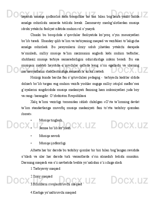 bajarish   musiqa   ijodkorliri   kabi   bosqichlar   bir   biri   bilan   bog’lanib   yaxlit   holda
amalga   oshirilishi   nazarda   tutilishi   kerak.   Zamonaviy   mashg’ulotlardan   musiqa
idroki yetakchi faoliyat sifatida muhim rol o’ynaydi. 
Chunki   bu   bosqichda   o’quvchilar   faoliyatida   ko’proq   o’yin   xususiyatlari
bo’lib turadi. Shunday qilib ta’lim va tarbiyaning maqsad va vazifalari to’laligicha
amalga   oshiriladi.   Bu   jarayonlarni   ilmiy   uslub   jihatdan   yetakchi   darajada
ta’minlash,   milliy   musiqa   ta’lim   mazmunini   anglash   kabi   muhim   tadbirlar,
shubhasiz   musiqa   tarbiya   samaradorligini   oshirishishga   imkon   beradi.   Bu   esa
musiqani   maktab   hayotida   o’quvchilar   qalbida   keng   o’rin   egallashi   va   ularning
ma’naviyatlarini shakllantirishga samarali ta’sir ko’rsatadi. 
Hozirgi kunda barcha fan o’qituvchilari pedagog -  tarbiyachi kadrlar oldida
dolzarb  bo’lib  turgan  eng  muhim   vazifa   yoshlar   ongiga  milliy  istiqlol   mafko’rasi
g’oyalarini   singdirishda   musiqa   madaniyati   fanining   ham   imkoniyatlari   juda   boy
va rang– barangdir. O’zbekiston Respublikasi 
Xalq   ta’limi   vazirligi   tomonidan   ishlab   chikilgan   «O’rta   ta’limning   davlat
ta’lim   standartlariga   muvofiq   musiqa   madaniyati   fani   to’rtta   tarkibiy   qismdan
iborat». 
• Musiqa tinglash 
• Jamoa bo’lib ko’ylash 
• Musiqa savodi 
• Musiqa ijodkorligi 
Albatta har bir darsda bu tarkibiy qismlar bir biri bilan bog’langan ravishda
o’tiladi   va   ular   har   darsda   turli   variantlarda   o’rin   almashib   kelishi   mumkin.
Darsning maqsadi esa o’z navbatida beshta yo’nalishni o’z ichiga oladi. 
1.Tarbiyaviy maqsad 
2.Ilmiy maqsad 
3.Bilimlarni rivojlantiruvchi maqsad 
4.Kasbga yo’naltiruvchi maqsad  