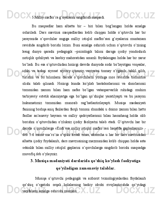 5.Milliy mafko’ra g’oyalarini singdirish maqsadi. 
Bu   maqsadlar   ham   albatta   bir   –   biri   bilan   bog’langan   holda   amalga
oshiriladi.   Dars   mavzusi   maqsadlardan   kelib   chiqqan   holda   o’qituvchi   har   bir
jarayonida   o’quvchilar   ongiga   milliy   istiqlol   mafko’rasi   g’oyalarini   muntazam
ravishda   singdirib   borishi   lozim.   Buni   amalga   oshirish   uchun   o’qituvchi   o’zining
keng   dunyo   qarashi   pedagogik   –psixologik   bilimi   darsga   ijodiy   yondoshish
notiqlik qobiliyati va kasbiy mahoratidan unumli  foydalangan holda har  bir  zarur
bo’ladi. Bu esa o’qituvchidan hozirgi davrda dunyoda sodir bo’layotgan voqealar,
ichki   va   tashqi   siyosat   siyosiy   ijtimoiy   vaziyatni   tinmay   o’rganib,   tahlil   qilib,
turishni   va   bu   bilimlarni   darsda   o’quvchilarni   yoshiga   mos   ravishda   tushuntira
olishi   talab   qilinadi.   Hozirgi   kunda   ko’plab   bastakorlarimiz   va   shoirlarimiz
tomonidan   zamon   bilan   ham   nafas   bo’lgan   vatanparvarlik   ruhidagi   muhim
tarbiyaviy   estetik   ahamiyatga   ega   bo’lgan   qo’shiqlar   yaratilyapti   va   bu   jarayon
hukumatimiz   tomonidan   munosib   rag’batlantirilayapti.   Musiqa   madaniyati
fanining boshqa aniq fanlardan farqli tomoni shundaki u doimo zamon bilan hatto
faollar   an’anaviy   bayram   va   milliy   qadriyatlarimiz   bilan   hamohang   holda   olib
borishni   o’qituvchidan   o’zluksiz   ijodiy   faoliyatni   talab   etadi.   O’qituvchi   har   bir
darsda o’quvchilarga «Endi  esa  milliy istiqlol  mafko’rasi  haqatda gaplashamiz»  -
deb   5-6   minut   ma’ro’za   o’qishi   kerak   emas,   aksincha   u   har   bir   dars   mavzusidan
albatta ijodiy foydalanib, dars mavzusining mazmunidan kelib chiqqan holda asta
sekinlik   bilan   milliy   istiqlol   gaplarini   o’quvchilarga   singdirib   borishi   maqsadga
muvofiq deb o’ylaymiz. 
3. Musiqa madaniyati darslarida qo’shiq ko’ylash faoliyatiga
qo’yiladigan zamonaviy talablar.
    Musiqa   o’qituvchi   pedagogik   va   axborot   texnologiyalardan   foydalanib
qo’shiq   o’rgatishi   orqali   bolalarning   badiiy   idroki   rivojlantirishda   qo’yidagi
vazifalarni amalga oshirishi mumkin:  