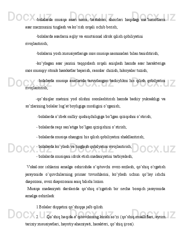 -bolalarda   musiqa   asari   nomi,   bastakori,   shoirlari   haqidagi   ma’lumotlarni
asar mazmunini tinglash va ko’rish orqali ochib berish; 
-bolalarda asarlarni aqliy va emotsional idrok qilish qobiliyatini 
rivojlantirish; 
-bolalarni yosh xususiyatlariga mos musiqa namunalari bilan tanishtirish; 
-ko’ylagan   asar   janrini   taqqoslash   orqali   aniqlash   hamda   asar   harakteriga
mos musiqiy ritmik harakatlar bajarish, rasmlar chizish, hikoyalar tuzish; 
  -bolalarda   musiqa   asarlarida   tasvirlangan   badiiylikni   his   qilish   qobilyatini
rivojlantirish; 
-qo’shiqlar   matnini   yod   olishni   osonlashtirish   hamda   badiiy   yuksakligi   va
so’zlarining bolalar lug’at boyligiga mosligini o’rganish; 
 -bolalarda o’zbek milliy qushiqchiligiga bo’lgan qiziqishni o’stirish; 
- bolalarda raqs san’atiga bo’lgan qiziqishini o’stirish; 
- bolalarda musiqa ohangini his qilish qobiliyatini shakllantirish; 
- bolalarda ko’ylash va tinglash qobilyatini rivojlantirish; 
- bolalarda musiqani idrok etish madaniyatini tarbiyalash;   
  Vokal-xor   ishlarini   amalga   oshirishda   o’qituvchi   ovoz-sozlash,   qo’shiq   o’rgatish
jarayonida   o’quvchilarning   primar   tovushlarini,   ko’ylash   uchun   qo’lay   ishchi
diapozoni, ovoz diapozonini aniq bilishi lozim. 
  Musiqa   madaniyati   darslarida   qo’shiq   o’zgatish   bir   necha   bosqich   jarayonida
amalga oshiriladi: 
1.Bolalar diqqatini qo’shiqqa jalb qilish. 
2. Qo’shiq haqida o’qituvchining kirish so’zi (qo’shiq mualliflari, ayrim
tarixiy xususiyatlari, hayotiy ahamiyati, harakteri, qo’shiq ijrosi).  