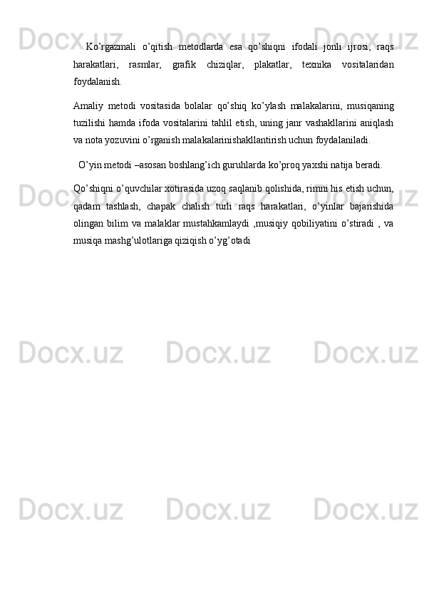 Ko’rgazmali   o’qitish   metodlarda   esa   qo’shiqni   ifodali   jonli   ijrosi,   raqs
harakatlari,   rasmlar,   grafik   chiziqlar,   plakatlar,   texnika   vositalaridan
foydalanish. 
Amaliy   metodi   vositasida   bolalar   qo’shiq   ko’ylash   malakalarini,   musiqaning
tuzilishi  hamda ifoda vositalarini  tahlil  etish, uning janr  vashakllarini  aniqlash
va nota yozuvini o’rganish malakalarinishakllantirish uchun foydalaniladi. 
O’yin metodi –asosan boshlang’ich guruhlarda ko’proq yaxshi natija beradi. 
Qo’shiqni o’quvchilar xotirasida uzoq saqlanib qolishida, rimni his etish uchun,
qadam   tashlash,   chapak   chalish   turli   raqs   harakatlari,   o’yinlar   bajarishida
olingan   bilim   va   malaklar   mustahkamlaydi   ,musiqiy   qobiliyatini   o’stiradi   ,   va
musiqa mashg’ulotlariga qiziqish o’yg’otadi  
 
  