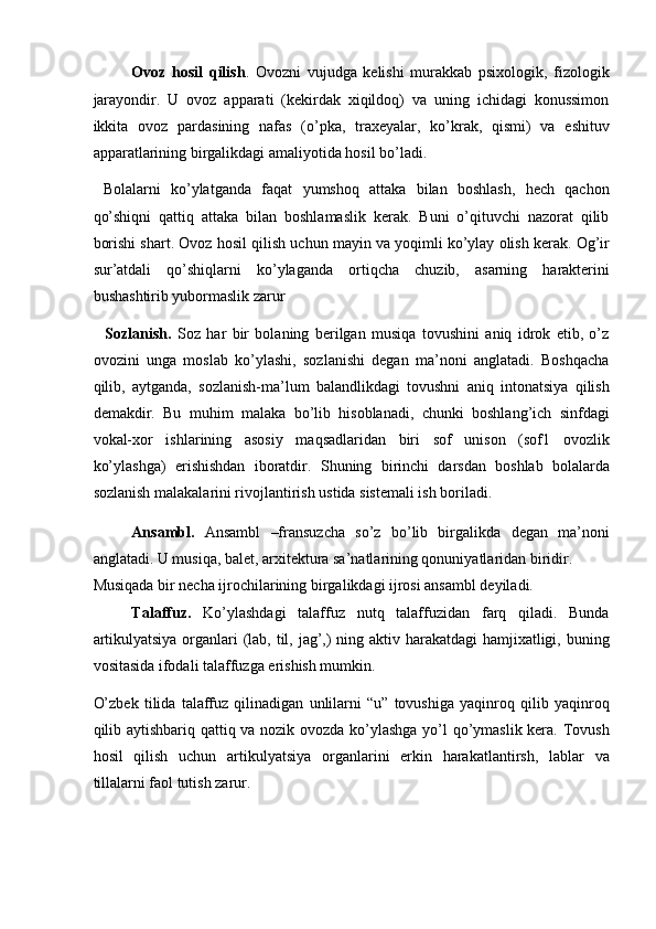 Ovoz   hosil   qilish .   Ovozni   vujudga   kelishi   murakkab   psixologik,   fizologik
jarayondir.   U   ovoz   apparati   (kekirdak   xiqildoq)   va   uning   ichidagi   konussimon
ikkita   ovoz   pardasining   nafas   (o’pka,   traxeyalar,   ko’krak,   qismi)   va   eshituv
apparatlarining birgalikdagi amaliyotida hosil bo’ladi. 
  Bolalarni   ko’ylatganda   faqat   yumshoq   attaka   bilan   boshlash,   hech   qachon
qo’shiqni   qattiq   attaka   bilan   boshlamaslik   kerak.   Buni   o’qituvchi   nazorat   qilib
borishi shart.  Ovoz   hosil   qilish   uchun   mayin   va   yoqimli   ko ’ ylay   olish   kerak .  Og ’ ir
sur ’ atdali   qo ’ shiqlarni   ko ’ ylaganda   ortiqcha   chuzib ,   asarning   harakterini
bushashtirib   yubormaslik   zarur  
    Sozlanish.   Soz   har   bir   bolaning   berilgan   musiqa   tovushini   aniq   idrok   etib,   o’z
ovozini   unga   moslab   ko’ylashi,   sozlanishi   degan   ma’noni   anglatadi.   Boshqacha
qilib,   aytganda,   sozlanish-ma’lum   balandlikdagi   tovushni   aniq   intonatsiya   qilish
demakdir.   Bu   muhim   malaka   bo’lib   hisoblanadi,   chunki   boshlang’ich   sinfdagi
vokal-xor   ishlarining   asosiy   maqsadlaridan   biri   sof   unison   (sof1   ovozlik
ko’ylashga)   erishishdan   iboratdir.   Shuning   birinchi   darsdan   boshlab   bolalarda
sozlanish malakalarini rivojlantirish ustida sistemali ish boriladi. 
Ansambl.   Ansambl   –fransuzcha   so’z   bo’lib   birgalikda   degan   ma’noni
anglatadi. U musiqa, balet, arxitektura sa’natlarining qonuniyatlaridan biridir. 
Musiqada bir necha ijrochilarining birgalikdagi ijrosi ansambl deyiladi. 
Talaffuz.   Ko’ylashdagi   talaffuz   nutq   talaffuzidan   farq   qiladi.   Bunda
artikulyatsiya organlari  (lab, til, jag’,) ning aktiv harakatdagi hamjixatligi, buning
vositasida ifodali talaffuzga erishish mumkin. 
O’zbek   tilida   talaffuz   qilinadigan   unlilarni   “u”   tovushiga   yaqinroq   qilib   yaqinroq
qilib aytishbariq qattiq va nozik ovozda ko’ylashga yo’l qo’ymaslik kera. Tovush
hosil   qilish   uchun   artikulyatsiya   organlarini   erkin   harakatlantirsh,   lablar   va
tillalarni faol tutish zarur.