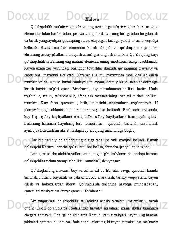 Xulosa 
Qo’shiqchilik san’atining kuchi va tinglovchilarga ta’sirining harakteri mazkur
elementlar bilan har bir bilan, pirovard natijalarda ularning birligi bilan belgilanadi
va birlik yangrayotgan qushiqning idrok etayotgan kishiga yaxlit ta’sirini vujudga
keltiradi.   Bunda   esa   har   elementni   ko’rib   chiqish   va   qo’shiq   insonga   ta’sir
etishining asosiy jihatlarini aniqlash zarurligini anglash mumkin. Qo’shiqning kuyi
qo’shiqchilik san’atining eng muhim elementi, uning emotsional uzagi hisoblanadi.
Kuyda uziga xos yusundagi ohangdor tovushlar shaklida qo’shiqning g’oyaviy va
emotsional   mazmuni   aks   etadi.   Kuydan   ana   shu   mazmunga   moslik   ta’lab   qilish
mumkin xolos. Ammo kuyni qandaydir muayyan, doimiy bir xil talablar doirasiga
kiritib   kuyish   to’g’ri   emas.   Binobarin,   kuy   takrorlanmas   bo’lishi   lozim.   Unda
uyg’unlik,   uslub,   ta’sirchanlik,   ifodalash   vositalarining   har   xil   turlari   bo’lishi
mumkin.   Kuy   faqat   quvonchli,   lirik,   ko’tarinki   xissiyotlarni   uyg’otmaydi.   U
g’amginlik,   g’azablanish   holatlarni   ham   vujudga   keltiradi.   Boshqacha   aytganda,
kuy   faqat   ijobiy   kayfiyatlarni   emas,   balki,   salbiy   kayfiyatlarni   ham   paydo   qiladi.
Bularning   hammasi   hayotning   turli   tomonlarni   –   quvonch,   tashvish,   orzu-umid,
ayriliq va hokozalarni aks ettiradigan qo’shiqning mazmuniga bogliq. 
Har   bir   haqiqiy   qo’shiqchining   o’ziga   xos   ijro   yuli   mavjud   bo’ladi.   Buyuk
qo’shiqchi Karuzo “qancha qo’shikchi bor bo’lsa, shuncha ijro yullar ham bor. 
Lekin, mana shu alohida yullar, xatto, eng to’g’ri ko’ylansa-da, boshqa hamma
qo’shiqchilar uchun yaroqsiz bo’lishi mumkin”, deb yozgan. 
Qo’shiqlarning   mavzusi   boy   va   xilma-xil   bo’lib,   ular   sevgi,   quvonch   hamda
tashvish, intilish, buyuklik va qahramonlikni sharaflash, tarixiy voqeyalarni bayon
qilish   va   hokozalardan   iborat.   Qo’shiqlarda   xalqning   hayotga   munosabatlari,
qarashlari xissiyoti va dunyo qarashi ifodalanadi. 
Biz   yuqoridagi   qo’shiqchilik   san’atining   asosiy   yetakchi   mavzularini   sanab
o’tdik.   Lekin   qo’shiqlarda   ifodalangan   hayotiy   masalalar   mana   shular   bilangina
chegaralanmaydi. Hozirgi qo’shiqlarda Respublikamiz xalqlari  hayotining hamma
jabhalari   qamrab   olinadi   va   ifodalanadi,   ularning   hissiyoti   turmishi   va   ma’naviy 