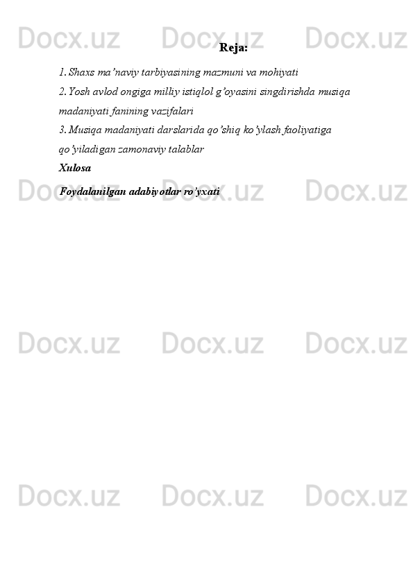 Reja: 
1. Shaxs ma’naviy tarbiyasining mazmuni va mohiyati 
2. Yosh avlod ongiga milliy istiqlol g’oyasini singdirishda musiqa 
madaniyati fanining vazifalari 
3. Musiqa madaniyati darslarida qo’shiq ko’ylash faoliyatiga 
qo’yiladigan zamonaviy talablar 
Xulosa 
Foydalanilgan adabiyotlar ro’yxati 
 
 
 
 
 
 
 
 
 
 
 
 
 
 
  