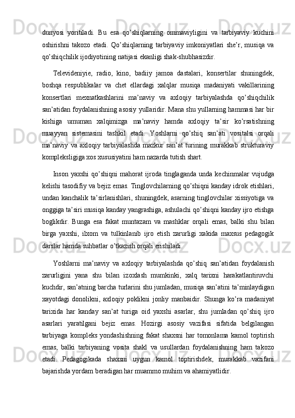 dunyosi   yoritiladi.   Bu   esa   qo’shiqlarning   ommaviyligini   va   tarbiyaviy   kuchini
oshirishni   takozo   etadi.   Qo’shiqlarning   tarbiyaviy   imkoniyatlari   she’r,   musiqa   va
qo’shiqchilik ijodiyotining natijasi ekanligi shak-shubhasizdir. 
Televideniyie,   radio,   kino,   badiiy   jamoa   dastalari,   konsertilar   shuningdek,
boshqa   respublikalar   va   chet   ellardagi   xalqlar   musiqa   madaniyati   vakillarining
konsertlari   mexnatkashlarini   ma’naviy   va   axloqiy   tarbiyalashda   qo’shiqchilik
san’atidan foydalanishning asosiy yullaridir. Mana shu yullarning hammasi har bir
kishiga   umuman   xalqimizga   ma’naviy   hamda   axloqiy   ta’sir   ko’rsatishning
muayyan   sistemasini   tashkil   etadi.   Yoshlarni   qo’shiq   san’ati   vositalsi   orqali
ma’naviy   va   axloqiy   tarbiyalashda   mazkur   san’at   turining   murakkab   strukturaviy
kompleksligiga xos xususiyatini ham nazarda tutish shart.  
Inson   yaxshi   qo’shiqni   mahorat   ijroda   tinglaganda   unda   kechinmalar   vujudga
kelishi tasodifiy va bejiz emas. Tinglovchilarning qo’shiqni kanday idrok etishlari,
undan kanchalik  ta’sirlanishlari,  shuningdek,  asarning tinglovchilar  xissiyotiga   va
onggiga ta’siri musiqa kanday yangrashiga, ashulachi qo’shiqni kanday ijro etishga
boglikdir.   Bunga   esa   fakat   muntazam   va   mashklar   orqali   emas,   balki   shu   bilan
birga   yaxshi,   ilxom   va   tulkinlanib   ijro   etish   zarurligi   xakida   maxsus   pedagogik
darslar hamda suhbatlar o’tkazish orqali erishiladi. 
Yoshlarni   ma’naviy   va   axloqiy   tarbiyalashda   qo’shiq   san’atidan   foydalanish
zarurligini   yana   shu   bilan   izoxlash   mumkinki,   xalq   tarixni   harakatlantiruvchi
kuchdir, san’atning barcha turlarini shu jumladan, musiqa san’atini ta’minlaydigan
xayotdagi   donolikni,   axloqiy   poklikni   jonliy   manbaidir.   Shunga   ko’ra   madaniyat
tarixida   har   kanday   san’at   turiga   oid   yaxshi   asarlar,   shu   jumladan   qo’shiq   ijro
asarlari   yaratilgani   bejiz   emas.   Hozirgi   asosiy   vazifasi   sifatida   belgilangan
tarbiyaga   kompleks   yondashishning   fakat   shaxsni   har   tomonlama   kamol   toptirish
emas,   balki   tarbiyaning   vosita   shakl   va   usullardan   foydalanishning   ham   takozo
etadi.   Pedagogikada   shaxsni   uygun   kamol   toptirishdek,   murakkab   vazifani
bajarishda yordam beradigan har muammo muhim va ahamiyatlidir.  