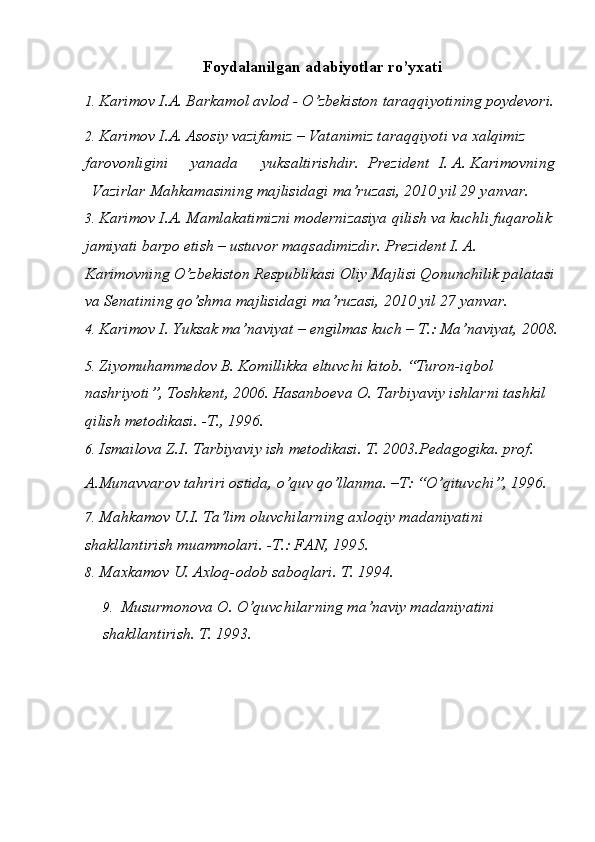 Foydalanilgan adabiyotlar ro’yxati 
1. Karimov I.A. Barkamol avlod - O’zbekiston taraqqiyotining poydevori. 
2. Karimov I.A. Asosiy vazifamiz – Vatanimiz taraqqiyoti va xalqimiz 
farovonligini  yanada  yuksaltirishdir.  Prezident  I. A. Karimovning 
Vazirlar Mahkamasining majlisidagi ma’ruzasi, 2010 yil 29 yanvar. 
3. Karimov I.A. Mamlakatimizni modernizasiya qilish va kuchli fuqarolik 
jamiyati barpo etish – ustuvor maqsadimizdir. Prezident I. A. 
Karimovning O’zbekiston Respublikasi Oliy Majlisi Qonunchilik palatasi 
va Senatining qo’shma majlisidagi ma’ruzasi, 2010 yil 27 yanvar. 
4. Karimov I. Yuksak ma’naviyat – engilmas kuch – T.: Ma’naviyat, 2008. 
5. Ziyomuhammedov B. Komillikka eltuvchi kitob. “Turon-iqbol 
nashriyoti”, Toshkent, 2006. Hasanboeva O. Tarbiyaviy ishlarni tashkil 
qilish metodikasi. -T., 1996. 
6. Ismailova Z.I. Tarbiyaviy ish metodikasi.  T. 2003.Pedagogika. prof. 
A.Munavvarov tahriri ostida, o’quv qo’llanma. –T: “O’qituvchi”, 1996. 
7. Mahkamov U.I. Ta’lim oluvchilarning axloqiy madaniyatini 
shakllantirish muammolari. -T.: FAN, 1995. 
8. Maxkamov U. Axloq-odob saboqlari.  T. 1994. 
9. Musurmonova O. O’quvchilarning ma’naviy madaniyatini 
shakllantirish.  T. 1993.   
 
  