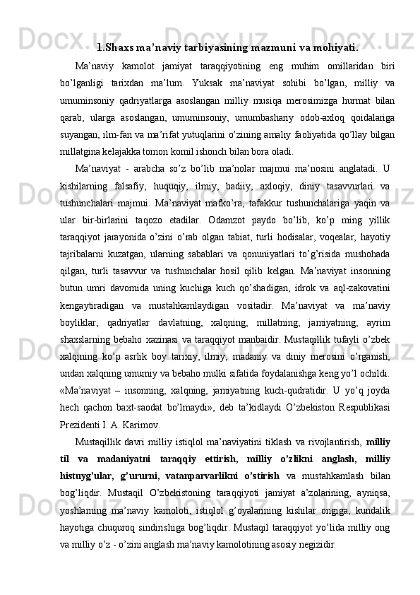 1.Shaxs ma’naviy tarbiyasining mazmuni va mohiyati. 
Ma’naviy   kamolot   jamiyat   taraqqiyotining   eng   muhim   omillaridan   biri
bo’lganligi   tarixdan   ma’lum.   Yuksak   ma’naviyat   sohibi   bo’lgan,   milliy   va
umuminsoniy   qadriyatlarga   asoslangan   milliy   musiqa   merosimizga   hurmat   bilan
qarab,   ularga   asoslangan,   umuminsoniy,   umumbashariy   odob-axloq   qoidalariga
suyangan, ilm-fan va ma’rifat yutuqlarini o’zining amaliy faoliyatida qo’llay bilgan
millatgina kelajakka tomon komil ishonch bilan bora oladi.
Ma’naviyat   -   arabcha   so’z   bo’lib   ma’nolar   majmui   ma’nosini   anglatadi.   U
kishilarning   falsafiy,   huquqiy,   ilmiy,   badiiy,   axloqiy,   diniy   tasavvurlari   va
tushunchalari   majmui.   Ma’naviyat   mafko’ra,   tafakkur   tushunchalariga   yaqin   va
ular   bir-birlarini   taqozo   etadilar.   Odamzot   paydo   bo’lib,   ko’p   ming   yillik
taraqqiyot   jarayonida   o’zini   o’rab   olgan   tabiat,   turli   hodisalar,   voqealar,   hayotiy
tajribalarni   kuzatgan,   ularning   sabablari   va   qonuniyatlari   to’g’risida   mushohada
qilgan,   turli   tasavvur   va   tushunchalar   hosil   qilib   kelgan.   Ma’naviyat   insonning
butun   umri   davomida   uning   kuchiga   kuch   qo’shadigan,   idrok   va   aql-zakovatini
kengaytiradigan   va   mustahkamlaydigan   vositadir.   Ma’naviyat   va   ma’naviy
boyliklar,   qadriyatlar   davlatning,   xalqning,   millatning,   jamiyatning,   ayrim
shaxslarning   bebaho   xazinasi   va   taraqqiyot   manbaidir.   Mustaqillik   tufayli   o’zbek
xalqining   ko’p   asrlik   boy   tarixiy,   ilmiy,   madaniy   va   diniy   merosini   o’rganish,
undan xalqning umumiy va bebaho mulki sifatida foydalanishga keng yo’l ochildi.
«Ma’naviyat   –   insonning,   xalqning,   jamiyatning   kuch-qudratidir.   U   yo’q   joyda
hech   qachon   baxt-saodat   bo’lmaydi»,   deb   ta’kidlaydi   O’zbekiston   Respublikasi
Prezidenti I. A. Karimov. 
Mustaqillik   davri   milliy   istiqlol   ma’naviyatini   tiklash   va   rivojlantirish,   milliy
til   va   madaniyatni   taraqqiy   ettirish,   milliy   o’zlikni   anglash,   milliy
histuyg’ular,   g’ururni,   vatanparvarlikni   o’stirish   va   mustahkamlash   bilan
bog’liqdir.   Mustaqil   O’zbekistoning   taraqqiyoti   jamiyat   a’zolarining,   ayniqsa,
yoshlarning   ma’naviy   kamoloti,   istiqlol   g’oyalarining   kishilar   ongiga,   kundalik
hayotiga   chuquroq   sindirishiga   bog’liqdir.   Mustaqil   taraqqiyot   yo’lida   milliy   ong
va milliy o’z - o’zini anglash ma’naviy kamolotining asosiy negizidir.  