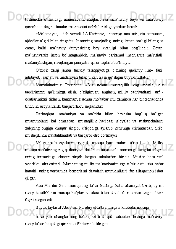 tushuncha   o ’ rtasidagi   munosabatni   aniqlash   esa   « ma ’ naviy   boy »   va   « ma ’ naviy
qashshoq »  degan   iboralar   mazmunini   ochib   berishga   yordam   beradi . 
« Ma ’ naviyat ,   -   deb   yozadi   I . A . Karimov ,   -   insonga   ona   suti ,   ota   namunasi ,
ajdodlar   o ’ giti   bilan   singadi ».  Insonning mavjudligi uning jisman borligi bilangina
emas,   balki   ma’naviy   dunyosining   boy   ekanligi   bilan   bog’liqdir.   Zotan,
ma’naviyatsiz   inson   bo’lmaganidek,   ma’naviy   barkamol   insonlarsiz   ma’rifatli,
madaniylashgan, rivojlangan jamiyatni qaror toptirib bo’lmaydi. 
O’zbek   xalqi   jahon   tarixiy   taraqqiyotiga   o’zining   qadimiy   ilm–   fani,
adabiyoti, san’ati va madaniyati bilan ulkan hissa qo’shgan buyuk millatdir. 
Mamalakatimiz   Prezidenti   «Biz   uchun   mustaqillik   eng   avvalo,   o’z
taqdirimizni   qo’limizga   olish,   o’zligimizni   anglash,   milliy   qadriyatlarni,   urf   -
odatlarimizni  tiklash, hammamiz uchun mo’tabar  shu zaminda har bir xonadonda
tinchlik, osoyishtalik, barqarorlikni saqlashdir». 
Darhaqiqat,   madaniyat   va   ma’rifat   bilan   bevosita   bog’liq   bo’lgan
muammolarni   hal   etmasdan,   mustaqillik   haqidagi   g’oyalar   va   tushunchalarni
xalqning   ongiga   chuqur   singib,   e’tiqodiga   aylanib   ketishiga   erishmasdan   turib,
mustaqillikni mustahkamlab va barqaror etib bo’lmaydi. 
Milliy   ma’naviyatimiz   rivojida   musiqa   ham   muhim   o’rin   tutadi.   Milliy
musiqa san’atining eng qadimiy va shu bilan birga, xalq ommasiga keng tarqalgan,
uning   turmushiga   chuqur   singib   ketgan   sohalardan   biridir.   Musiqa   ham   real
voqelikni aks ettiradi. Musiqaning milliy ma’naviyatimizga ta’sir kuchi shu qadar
kattaki,   uning   yordamida   bemorlarni   davolash   mumkinligini   fan   allaqachon   isbot
qilgan. 
Abu   Ali   ibn   Sino   musiqaning   ta’sir   kuchiga   katta   ahamiyat   berib,   ayrim
ruhiy   kasalliklarni   musiqa   ko’ylari   vositasi   bilan   davolash   mumkin   degan   fikrni
ilgari surgan edi. 
Buyuk faylasuf Abu Nasr Forobiy «Katta musiqa » kitobida, musiqa 
nazariyasi   ohanglarining   turlari,   kelib   chiqish   sabablari,   kishiga   ma’naviy,
ruhiy ta’siri haqidagi qimmatli fikrlarini bildirgan.  